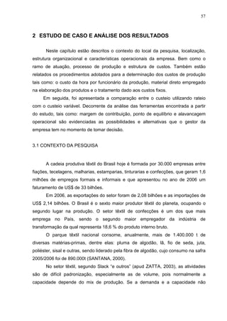 57



2 ESTUDO DE CASO E ANÁLISE DOS RESULTADOS

      Neste capítulo estão descritos o contexto do local da pesquisa, localização,
estrutura organizacional e características operacionais da empresa. Bem como o
ramo de atuação, processo de produção e estrutura de custos. Também estão
relatados os procedimentos adotados para a determinação dos custos de produção
tais como: o custo da hora por funcionário da produção, material direto empregado
na elaboração dos produtos e o tratamento dado aos custos fixos.
     Em seguida, foi apresentada a comparação entre o custeio utilizando rateio
com o custeio variável. Decorrente da análise das ferramentas encontrada a partir
do estudo, tais como: margem de contribuição, ponto de equilíbrio e alavancagem
operacional são evidenciadas as possibilidades e alternativas que o gestor da
empresa tem no momento de tomar decisão.


3.1 CONTEXTO DA PESQUISA



      A cadeia produtiva têxtil do Brasil hoje é formada por 30.000 empresas entre
fiações, tecelagens, malharias, estamparias, tinturarias e confecções, que geram 1,6
milhões de empregos formais e informais e que apresentou no ano de 2006 um
faturamento de US$ de 33 bilhões.
      Em 2006, as exportações do setor foram de 2,08 bilhões e as importações de
US$ 2,14 bilhões. O Brasil é o sexto maior produtor têxtil do planeta, ocupando o
segundo lugar na produção. O setor têxtil de confecções é um dos que mais
emprega no País, sendo o segundo maior empregador da indústria de
transformação da qual representa 18,6 % do produto interno bruto.
      O parque têxtil nacional consome, anualmente, mais de 1.400.000 t de
diversas matérias-primas, dentre elas: pluma de algodão, lã, fio de seda, juta,
poliéster, sisal e outras, sendo liderado pela fibra de algodão, cujo consumo na safra
2005/2006 foi de 890.000t (SANTANA, 2000).
      No setor têxtil, segundo Slack “e outros” (apud ZATTA, 2003), as atividades
são de difícil padronização, especialmente as de volume, pois normalmente a
capacidade depende do mix de produção. Se a demanda e a capacidade não
 