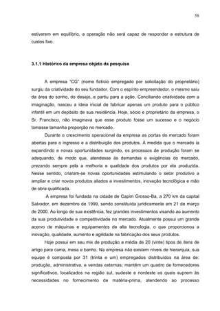 58



estiverem em equilíbrio, a operação não será capaz de responder a estrutura de
custos fixo.



3.1.1 Histórico da empresa objeto da pesquisa



       A empresa “CG” (nome fictício empregado por solicitação do proprietário)
surgiu da criatividade do seu fundador. Com o espírito empreendedor, o mesmo saiu
da área do sonho, do desejo, e partiu para a ação. Conciliando criatividade com a
imaginação, nasceu a ideia inicial de fabricar apenas um produto para o público
infantil em um depósito de sua residência. Hoje, sócio e proprietário da empresa, o
Sr. Francisco, não imaginava que esse produto fosse um sucesso e o negócio
tomasse tamanha proporção no mercado.
       Durante o crescimento operacional da empresa as portas do mercado foram
abertas para o ingresso e a distribuição dos produtos. À medida que o mercado ia
expandindo e novas oportunidades surgindo, os processos de produção foram se
adequando, de modo que, atendesse ás demandas e exigências do mercado,
prezando sempre pela a melhoria e qualidade dos produtos por ela produzida.
Nesse sentido, criaram-se novas oportunidades estimulando o setor produtivo a
ampliar e criar novos produtos aliados a investimentos, inovação tecnológica e mão
de obra qualificada.
       A empresa foi fundada na cidade de Capim Grosso-Ba, a 270 km da capital
Salvador, em dezembro de 1999, sendo constituída juridicamente em 21 de março
de 2000. Ao longo de sua existência, fez grandes investimentos visando ao aumento
da sua produtividade e competitividade no mercado. Atualmente possui um grande
acervo de máquinas e equipamentos de alta tecnologia, o que proporcionou a
inovação, qualidade, aumento e agilidade na fabricação dos seus produtos.
       Hoje possui em seu mix de produção a média de 20 (vinte) tipos de itens de
artigo para cama, mesa e banho. Na empresa não existem níveis de hierarquia, sua
equipe é composta por 31 (trinta e um) empregados distribuídos na área de:
produção, administrativa, e vendas externas; mantêm um quadro de fornecedores
significativos, localizados na região sul, sudeste e nordeste os quais suprem às
necessidades no fornecimento de matéria-prima, atendendo ao processo
 