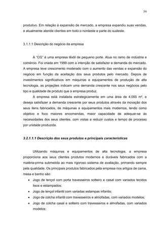 59



produtivo. Em relação à expansão de mercado, a empresa expandiu suas vendas,
e atualmente atende clientes em todo o nordeste e parte do sudeste.



3.1.1.1 Descrição do negócio da empresa



      A “CG” é uma empresa têxtil de pequeno porte. Atua no ramo de indústria e
comércio. Foi criada em 1999 com a intenção de satisfazer a demanda do mercado.
A empresa teve crescimento moderado com o aumento das vendas e expansão do
negócio em função da aceitação dos seus produtos pelo mercado. Depois de
investimentos significativos em máquinas e equipamentos de produção de alta
tecnologia, as projeções indicam uma demanda crescente nos seus negócios pelo
tipo e qualidade de produto que a empresa produz.
      A empresa está instalada estrategicamente em uma área de 4.000 m², e
deseja satisfazer a demanda crescente por seus produtos através da inovação dos
seus itens fabricados, de máquinas e equipamentos mais modernos, tendo como
objetivo e foco maiores encomendas, maior capacidade de adequar-se às
necessidades dos seus clientes, com vistas a reduzir custos e tempo de processo
por unidade produzida.



3.2.1.1.1 Descrição dos seus produtos e principais características



      Utilizando máquinas e equipamentos de alta tecnologia, a empresa
proporciona aos seus clientes produtos modernos e duráveis fabricados com a
matéria-prima submetida ao mais rigoroso sistema de avaliação, primando sempre
pela qualidade. Os principais produtos fabricados pela empresa nos artigos de cama,
mesa e banho são:
   • Jogo de lençol com porta travesseiros solteiro e casal com variados tecidos
      lisos e estampados;
   • Jogo de lençol infantil com variadas estampas infantis;
   • Jogo de colcha infantil com travesseiros e almofadas, com variados modelos;
   • Jogo de colcha casal e solteiro com travesseiros e almofadas, com variados
      modelos;
 