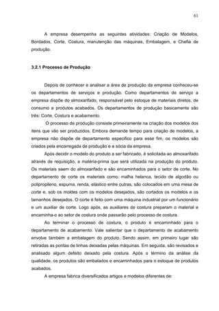 61



      A empresa desempenha as seguintes atividades: Criação de Modelos,
Bordados, Corte, Costura, manutenção das máquinas, Embalagem, e Chefia de
produção.



3.2.1 Processo de Produção



      Depois de conhecer e analisar a área de produção da empresa conheceu-se
os departamentos de serviços e produção. Como departamentos de serviço a
empresa dispõe do almoxarifado, responsável pelo estoque de materiais diretos, de
consumo e produtos acabados. Os departamentos de produção basicamente são
três: Corte, Costura e acabamento.
       O processo de produção consiste primeiramente na criação dos modelos dos
itens que vão ser produzidos. Embora demande tempo para criação de modelos, a
empresa não dispõe de departamento especifico para esse fim, os modelos são
criados pela encarregada de produção e a sócia da empresa.
      Após decidir o modelo do produto a ser fabricado, é solicitada ao almoxarifado
através de requisição, a matéria-prima que será utilizada na produção do produto.
Os materiais saem do almoxarifado e são encaminhados para o setor de corte. No
departamento de corte os materiais como: malha helanca, tecido de algodão ou
polipropileno, espuma, renda, elástico entre outras, são colocados em uma mesa de
corte e, sob os moldes com os modelos desejados, são cortados os modelos e os
tamanhos desejados. O corte é feito com uma máquina industrial por um funcionário
e um auxiliar de corte. Logo após, as auxiliares de costura preparam o material e
encaminha-o ao setor de costura onde passarão pelo processo de costura.
      Ao terminar o processo de costura, o produto é encaminhado para o
departamento de acabamento. Vale salientar que o departamento de acabamento
envolve também a embalagem do produto. Sendo assim, em primeiro lugar são
retiradas as pontas de linhas deixadas pelas máquinas. Em seguida, são revisados e
analisado algum defeito deixado pela costura. Após o término da análise da
qualidade, os produtos são embalados e encaminhados para o estoque de produtos
acabados.
      A empresa fabrica diversificados artigos e modelos diferentes de:
 