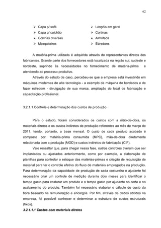 62



           Capa p/ sofá                          Lençóis em geral
           Capa p/ colchão                       Cortinas
           Colchas diversas                      Almofada
           Mosquiteiros                          Edredons


       A matéria-prima utilizada é adquirida através de representantes diretos dos
fabricantes. Grande parte dos fornecedores está localizada na região sul, sudeste e
nordeste, suprindo às necessidades no fornecimento de matéria-prima              e
atendendo ao processo produtivo.
       Através do estudo de caso, percebeu-se que a empresa está investindo em
máquinas modernas de alta tecnologia - a exemplo da máquina de bordados e de
fazer edredom - divulgação de sua marca, ampliação do local de fabricação e
capacitação profissional.



3.2.1.1 Controle e determinação dos custos de produção



       Para o estudo, foram considerados os custos com a mão-de-obra, os
materiais diretos e os custos indiretos de produção referentes ao mês de março de
2011, tendo, portanto, a base mensal. O custo de cada produto acabado é
composto    por:   matéria-prima   consumida   (MPC),    mão-de-obra   diretamente
relacionada com a produção (MOD) e custos indiretos de fabricação (CIF).
       Vale ressaltar que, para chegar nessa fase, outros controles tiveram que ser
implantados ou ajustados anteriormente, como por exemplo, a elaboração de
planilhas para controlar o estoque das matérias-primas e criação de requisição de
material para ter o controle efetivo do fluxo de materiais empregados na produção.
Para determinação da capacidade de produção de cada costureira e ajudante foi
necessário criar um controle de medição durante dois meses para identificar o
tempo gasto para costurar um produto e o tempo gasto por ajudante no corte e no
acabamento do produto. Também foi necessário elaborar o cálculo do custo da
hora baseado na remuneração e encargos. Por fim, através de dados obtidos na
empresa, foi possível conhecer e determinar a estrutura de custos estruturais
(fixos).
3.2.1.1.1 Custos com materiais diretos
 