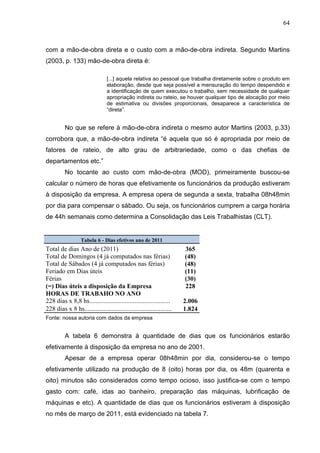 64



com a mão-de-obra direta e o custo com a mão-de-obra indireta. Segundo Martins
(2003, p. 133) mão-de-obra direta é:

                                 [...] aquela relativa ao pessoal que trabalha diretamente sobre o produto em
                                 elaboração, desde que seja possível a mensuração do tempo despendido e
                                 a identificação de quem executou o trabalho, sem necessidade de qualquer
                                 apropriação indireta ou rateio, se houver qualquer tipo de alocação por meio
                                 de estimativa ou divisões proporcionais, desaparece a característica de
                                 “direta”.


          No que se refere à mão-de-obra indireta o mesmo autor Martins (2003, p.33)
corrobora que, a mão-de-obra indireta “é aquela que só é apropriada por meio de
fatores de rateio, de alto grau de arbitrariedade, como o das chefias de
departamentos etc.”
          No tocante ao custo com mão-de-obra (MOD), primeiramente buscou-se
calcular o número de horas que efetivamente os funcionários da produção estiveram
à disposição da empresa. A empresa opera de segunda a sexta, trabalha 08h48min
por dia para compensar o sábado. Ou seja, os funcionários cumprem a carga horária
de 44h semanais como determina a Consolidação das Leis Trabalhistas (CLT).


                   Tabela 6 - Dias efetivos ano de 2011
Total de dias Ano de (2011)                                             365
Total de Domingos (4 já computados nas férias)                          (48)
Total de Sábados (4 já computados nas férias)                           (48)
Feriado em Dias úteis                                                   (11)
Férias                                                                  (30)
(=) Dias úteis a disposição da Empresa                                  228
HORAS DE TRABAHO NO ANO
228 dias x 8,8 hs..................................................     2.006
228 dias x 8 hs......................................................   1.824
Fonte: nossa autoria com dados da empresa


          A tabela 6 demonstra à quantidade de dias que os funcionários estarão
efetivamente à disposição da empresa no ano de 2001.
          Apesar de a empresa operar 08h48min por dia, considerou-se o tempo
efetivamente utilizado na produção de 8 (oito) horas por dia, os 48m (quarenta e
oito) minutos são considerados como tempo ocioso, isso justifica-se com o tempo
gasto com: café, idas ao banheiro, preparação das máquinas, lubrificação de
máquinas e etc). A quantidade de dias que os funcionários estiveram à disposição
no mês de março de 2011, está evidenciado na tabela 7.
 