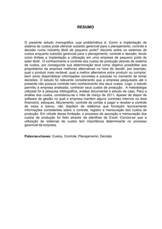 RESUMO


O presente estudo monográfico cuja problemática é: Como a implantação de
sistema de custos pode oferecer subsidio gerencial para o planejamento, controle e
decisão numa indústria têxtil de pequeno porte? discorre sobre os sistemas de
custos enquanto subsídio gerencial para o planejamento, controle e decisão, tendo
como ênfase a implantação e utilização em uma empresa de pequeno porte do
setor têxtil. O conhecimento e controle dos custos de produção através de sistema
de custos, por conseguinte sua determinação teve como objetivo possibilitar aos
proprietários da empresa melhores alternativas na hora de decidir, por exemplo,
qual o produto mais rentável, qual a melhor alternativa entre produzir ou comprar,
bem como disponibilizar informações concretas e precisas no momento de tomar
decisões. O estudo foi relevante considerando que a empresa pesquisada até o
presente não possuía controle nem conhecimento dos seus custos. Logo, o estudo
permitiu a empresa analisada, conhecer seus custos de produção. A metodologia
utilizada foi à pesquisa bibliográfica, análise documental e estudo de caso. Para a
análise dos custos, considerou-se o mês de março de 2011. Apesar de dispor de
software de gestão no qual a empresa mantém alguns controles internos na área
financeira, estoques, faturamento, controle de contas a pagar e receber e controle
de caixa e banco, não dispõem de relatórios que forneçam tecnicamente
informações consistentes sobre o controle, registro e mensuração dos custos de
produção. Em virtude dessa limitação, o processo de apuração e mensuração dos
custos de produção foi feito através de planilhas de Excel. Conclui-se que a
utilização de sistemas de custos tem importância determinante no processo
gerencial da empresa.


Palavras-chaves: Custos, Controle, Planejamento, Decisão
 