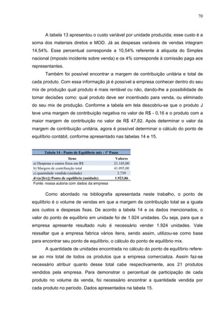 70



      A tabela 13 apresentou o custo variável por unidade produzida; esse custo é a
soma dos materiais diretos e MOD. Já as despesas variáveis de vendas integram
14,54%. Esse percentual corresponde a 10,54% referente à alíquota do Simples
nacional (imposto incidente sobre venda) e os 4% corresponde à comissão paga aos
representantes.
      Também foi possível encontrar a margem de contribuição unitária e total de
cada produto. Com essa informação já é possível a empresa conhecer dentro do seu
mix de produção qual produto é mais rentável ou não, dando-lhe a possibilidade de
tomar decisões como: qual produto deve ser incentivado para venda, ou eliminado
do seu mix de produção. Conforme a tabela em tela descobriu-se que o produto J
teve uma margem de contribuição negativa no valor de R$ - 0,16 e o produto com a
maior margem de contribuição no valor de R$ 47,82. Após determinar o valor da
margem de contribuição unitária, agora é possível determinar o cálculo do ponto de
equilíbrio contábil, conforme apresentado nas tabelas 14 e 15.


      Tabela 14 - Ponto de Equilíbrio mix - 1º Passo
                       Itens                      Valores
a) Despesas e custos fixos em R$                 21.145,00
b) Margem de contribuição total                  41.095,00
c) quantidade vendida (unidade)                    3.739
d=(a/[b/c]) Ponto de equilíbrio (unidade)        1.923,86
Fonte: nossa autoria com dados da empresa

      Como abordado na bibliografia apresentada neste trabalho, o ponto de
equilíbrio é o volume de vendas em que a margem de contribuição total se a iguala
aos custos e despesas fixas. De acordo a tabela 14 e os dados mencionados, o
valor do ponto de equilíbrio em unidade foi de 1.924 unidades. Ou seja, para que a
empresa apresente resultado nulo é necessário vender 1.924 unidades. Vale
ressaltar que a empresa fabrica vários itens, sendo assim, utilizou-se como base
para encontrar seu ponto de equilíbrio, o cálculo do ponto de equilíbrio mix.
      A quantidade de unidades encontrada no cálculo do ponto de equilíbrio refere-
se ao mix total de todos os produtos que a empresa comercializa. Assim faz-se
necessário atribuir quanto desse total cabe respectivamente, aos 21 produtos
vendidos pela empresa. Para demonstrar o percentual de participação de cada
produto no volume da venda, foi necessário encontrar a quantidade vendida por
cada produto no período. Dados apresentados na tabela 15.
 