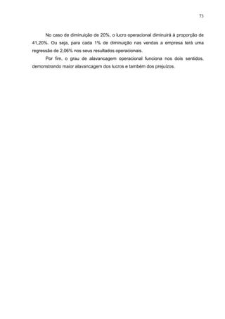 73



      No caso de diminuição de 20%, o lucro operacional diminuirá à proporção de
41,20%. Ou seja, para cada 1% de diminuição nas vendas a empresa terá uma
regressão de 2,06% nos seus resultados operacionais.
      Por fim, o grau de alavancagem operacional funciona nos dois sentidos,
demonstrando maior alavancagem dos lucros e também dos prejuízos.
 