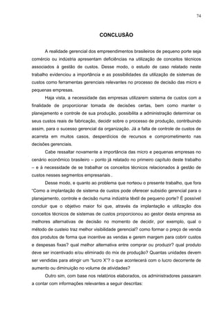 74



                                 CONCLUSÃO


      A realidade gerencial dos empreendimentos brasileiros de pequeno porte seja
comércio ou indústria apresentam deficiências na utilização de conceitos técnicos
associados à gestão de custos. Desse modo, o estudo de caso relatado neste
trabalho evidenciou a importância e as possibilidades da utilização de sistemas de
custos como ferramentas gerenciais relevantes no processo de decisão das micro e
pequenas empresas.
      Haja vista, a necessidade das empresas utilizarem sistema de custos com a
finalidade de proporcionar tomada de decisões certas, bem como manter o
planejamento e controle de sua produção, possibilita a administração determinar os
seus custos reais de fabricação, decidir sobre o processo de produção, contribuindo
assim, para o sucesso gerencial da organização. Já a falta de controle de custos de
acarreta em muitos casos, desperdícios de recursos e comprometimento nas
decisões gerenciais.
      Cabe ressaltar novamente a importância das micro e pequenas empresas no
cenário econômico brasileiro – ponto já relatado no primeiro capítulo deste trabalho
– e à necessidade de se trabalhar os conceitos técnicos relacionados à gestão de
custos nesses segmentos empresariais .
      Desse modo, e quanto ao problema que norteou o presente trabalho, que fora
“Como a implantação de sistema de custos pode oferecer subsidio gerencial para o
planejamento, controle e decisão numa indústria têxtil de pequeno porte? É possível
concluir que o objetivo maior foi que, através da implantação e utilização dos
conceitos técnicos de sistemas de custos proporcionou ao gestor desta empresa as
melhores alternativas de decisão no momento de decidir, por exemplo, qual o
método de custeio traz melhor visibilidade gerencial? como formar o preço de venda
dos produtos de forma que incentive as vendas e gerem margem para cobrir custos
e despesas fixas? qual melhor alternativa entre comprar ou produzir? qual produto
deve ser incentivado e/ou eliminado do mix de produção? Quantas unidades devem
ser vendidas para atingir um “lucro X”? o que acontecerá com o lucro decorrente de
aumento ou diminuição no volume de atividades?
      Outro sim, com base nos relatórios elaborados, os administradores passaram
a contar com informações relevantes a seguir descritas:
 