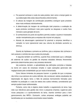 75




   • Foi possível conhecer o custo de cada produto, bem como o tempo gasto na
      sua elaboração (fato estes desconhecidos anteriormente);
   • O cálculo da margem de contribuição possibilitou averiguar quais produtos
      eram mais rentáveis individualmente;
   • A determinação da margem de contribuição total propiciou a avaliação de
      quais produtos contribuem mais para suportar as despesas e custos fixos
      mensais e para geração de lucro;
   • O conhecimento do ponto de equilíbrio permitiu avaliar o quanto é necessário
      vender mensalmente para a empresa não incorrer em prejuízo;
   • Através da alavancagem operacional foi possível a empresa identificar a
      variação no lucro operacional caso seu volume de atividade aumente ou
      diminua.


      Quanto às hipóteses a primeira se confirma, pois a empresa não conhecia e
nem possuía o controle dos seus custos de produção.
      A segunda também se confirmou, quando ficou evidenciado que a utilização
de sistemas de custos na gestão da empresa estudada ofereceu ferramentas
gerenciais determinantes para o seu processo decisorial.
      Isto evidencia, também, a aplicabilidade das definições correntes e tratadas
na teoria em casos de empresas simples e cujas operações gerenciais são
negligenciadas pela contabilidade que por vezes é terceirizada.
      Como fatores limitantes da pesquisa tiveram: a questão de que a empresa
não tinha a sua estrutura de custos definida; não constavam valores atualizados da
depreciação de alguns bens; a falta de pessoas tecnicamente treinadas para
trabalhar na produção e o caso de rateios dos custos indiretos, considerando que
sempre podem trazer arbitrariedade.
      Portanto, como não é objetivo deste trabalho o esgotamento do tema, haja
vista sua relevância para gestão das micro e pequenas empresa, sugere-se para
novas pesquisas o e aprofundamento do tema, visando contribuir para o bom
gerenciamento das MPE’s. Outrossim, outras empresas análogas poderão ser
beneficiadas por os resultados encontrados nesse trabalho.
      .
 