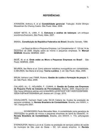 76



                                REFERÊNCIAS


ATKINSON, Anthony A. et al. Contabilidade gerencial. Tradução: André Olímpio
Mosselman Du Chenoy Castro. São Paulo: Atlas, 2008.


ASSAF NETO, A.; LIMA, F. G. Estrutura e análise de balanços: um enfoque
econômico-financeiro. São Paulo: Atlas, 2007.


BRASIL. Constituição da República Federativa do Brasil. Brasília: Senado, 1988.


______. Lei Geral da Micro e Pequena Empresa. Lei Complementar nº. 123 de 14 de
Dezembro de 2006. Dispõe sobre as micros e pequenas empresas. In: Manual
SEBRAE. Brasília: SEBRAE. 2007.


BEDÊ, M. et al. Onde estão as Micro e Pequenas Empresas no Brasil . São
Paulo: SEBRAE, 2006.


BEUREN, Ilse Maria et al. Como elaborar trabalhos monográficos em contabilidade.
In BEUREN, Ilse Maria et al (org). Teoria e prática. 3. ed. São Paulo: Atlas, 2006.


BRUNI, Adriano Leal, FAMÁ, Rubens. Gestão de custos e formação de preços. 5.
ed. São Paulo: Atlas, 2008.


CALLADO, A.L. C.; HOLANDA, F.; CUNHA, A. Gestão de Custos nas Empresas
de Pequeno Porte da Indústria de Pré-moldados. Brasilia, 2005. Disponível em:
http://www.biblioteca.sebrae.com.br/bds/BDS.nsf/2D7443F1CB11AD9703256FB800
5DDA15/$File/NT000A4BAA.pdf. Acesso em: 23 ago. 2010.


CAVALCANTE, Carmem Haab Lutte; SILVA Catiane da. Custos da prestação de
serviços contábeis. In: Revista Brasileira de Contabilidade. Brasília, ano XXXIV, n.
167, maio/junho 2007.


________; SCHNEIDERS Paula Mercedes Marx. A contabilidade como geradora de
informações na gestão de micros e pequenas empresas de Iporã do Oesta/SC. In:
Revista Brasileira de Contabilidade. Brasília, ano XXXVII, n. 172, julho/agosto
2008.


EYERKAUFER, Marino Luiz et al. Custos na prestação de serviços público de saúde
do município de São José do Oeste – SC: Um estudo empírico. In: Revista
 