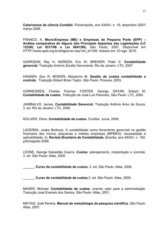 77



Catarinense da ciência Contábil. Florianópolis, ano XXXIV, n. 19, dezembro 2007/
março 2008.


FRANCO, A. Micro-Empresa (ME) e Empresas de Pequeno Porte (EPP) –
Análise comparativa de Alguns dos Principais Aspectos das Legislações (LC
123/06, Lei 9317/96 e Lei 9841/99). São Paulo, 2007. Disponível em
HTTP://www.apet.org.br/artigos/ver.asp?art_id=336. Acesso em: 23 ago. 2010.


GARRISON, Ray H; NOREEN, Eric W; BREWER, Peter C. Contabilidade
gerencial. Tradução Antonio Zoratto Sanvicente. Rio de Janeiro: LTC, 2007.


HANSEN, Don R; MOWEN, Maryanne M. Gestão de custos contabilidade e
controle. Tradução Robert Brian Taylor. São Paulo: Pioneira, 2003.


HORNEGREN, Charles Thomas; FOSTER, George; DATAR, Srikant M.
Contabilidade de custos. Tradução de José Luiz Paravato. São Paulo: LTC, 2000.

JIAMBALVO, James. Contabilidade Gerencial. Tradução Antônio Artur de Souza.
3. ed. Rio de Janeiro: LTC, 2009.


KOLIVER, Olivio. Contabilidade de custos. Curitiba: Juruá, 2008.


LACERDA, Joabe Barbosa. A contabilidade como ferramenta gerencial na gestão
financeira das micros, pequenas e médias empresas (MPMES): necessidade e
aplicabilidade. In: Revista Brasileira de Contabilidade, Brasília, ano XXXIV, n. 160,
julho/agosto 2006.


LEONE, George Sebastião Guerra. Custos: planejamento, implantação e controle.
3. ed. São Paulo: Atlas, 2000.


______. Curso de contabilidade de custos. 2. ed. São Paulo: Atlas, 2006.


______. Curso de contabilidade de custos.3. ed. São Paulo: Atlas, 2009.


MAHER, Michael. Contabilidade de custos: criando valor para a administração.
Tradução José Evaristo dos Santos. São Paulo: Atlas, 2001.


MATIAS, José Pereira. Manual de metodologia da pesquisa científica. São Paulo:
Atlas, 2007.
 