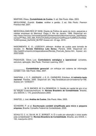 78




MARTINS, Eliseu. Contabilidade de Custos. 9. ed. São Paulo: Atlas, 2003.
MEGLIORINE, Evandir. Custos: análise e gestão. 2 ed. São Paulo: Pearson
Prentice Hall, 2007.


MERCOSUL/GMC/RES Nº 59/98. Dispõe de Política de apoio às micro, pequenas e
médias empresas do Mercosul: Etapa II. Rio de Janeiro, 1998. Disponível em:
http://www.mercosur.int/msweb/portal%20intermediario/Normas/normas_web/Resolu
ciones/PT/Res_059_098_Pol%C3%ADtica%20Apoio%20Pequen%20M%C3%A9dia
%20Empresas_Ata%204_98.PDF Acesso em: 23 ago. 2010.


NASCIMENTO, E. O.; LOZECKYI Jeferson. Análise de custos para tomada de
decisão. In: Revista Eletrônica Lato Sensu. Paraná, 2008. Disponível em:
http://web03.unicentro.br/especializacao/Revista_Pos/Lato_Sensu.htm. Acesso em:
20/07/2009.


PADOVEZE, Clóvis Luiz. Controladoria estraégica e operacional: conceitos,
estrutura, aplicação. São Paulo: Thomson Learning, 2007.


__________. Contabilidade gerencial: um enfoque em sistema de informação
contábil. 5 ed. São Paulo: Atlas, 2007.


SANTANA, J. C. F.; ANDRADE, J. E. O.; CARNEIRO, Edmilson. A indústria texto
nacional. Paraíba, 2000. Disponível em: http://brasilatual.com.br/sistema/?p=786.
Acesso em: 12/09/2011


_________, M, R; BACKES, M, G e DEMARCHI, V. Gestão do capital de giro à luz
da relação Custo/volume/lucro. In: Revista Brasileira de Contabilidade. Brasília,
ano XXXVIII, n. 175, janeiro/fevereiro 2009.


SANTOS, J. Joel. Análise de Custos. São Paulo: Atlas, 2005.


SCHNORR, P. et al. Escrituração contábil simplificada para micro e pequena
empresa. Brasília: Conselho Federal de Contabilidade, 2008.


SCHULTZ, C. A.; SILVA, M. Z.; BORGET, A. É o custo por absorção o único aceito
pela contabilidade? In: Revista Brasileira de Contabilidade. Brasília, ano XXXIX, n.
183, maio/junho 2010.
 