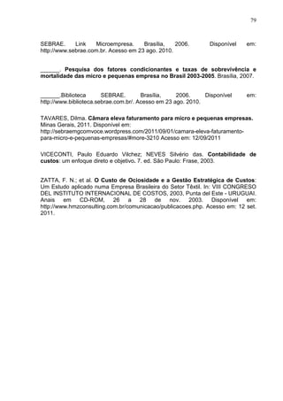 79



SEBRAE.      Link    Microempresa.    Brasília,   2006.        Disponível   em:
http://www.sebrae.com.br. Acesso em 23 ago. 2010.


______. Pesquisa dos fatores condicionantes e taxas de sobrevivência e
mortalidade das micro e pequenas empresa no Brasil 2003-2005. Brasília, 2007.


______.Biblioteca       SEBRAE.        Brasília,    2006.     Disponível    em:
http://www.biblioteca.sebrae.com.br/. Acesso em 23 ago. 2010.

TAVARES, Dilma. Câmara eleva faturamento para micro e pequenas empresas.
Minas Gerais, 2011. Disponível em:
http://sebraemgcomvoce.wordpress.com/2011/09/01/camara-eleva-faturamento-
para-micro-e-pequenas-empresas/#more-3210 Acesso em: 12/09/2011

VICECONTI, Paulo Eduardo Vilchez; NEVES Silvério das. Contabilidade de
custos: um enfoque direto e objetivo. 7. ed. São Paulo: Frase, 2003.


ZATTA, F. N.; et al. O Custo de Ociosidade e a Gestão Estratégica de Custos:
Um Estudo aplicado numa Empresa Brasileira do Setor Têxtil. In: VIII CONGRESO
DEL INSTITUTO INTERNACIONAL DE COSTOS, 2003, Punta del Este - URUGUAI.
Anais em CD-ROM, 26 a 28 de nov. 2003. Disponível em:
http://www.hmzconsulting.com.br/comunicacao/publicacoes.php. Acesso em: 12 set.
2011.
 