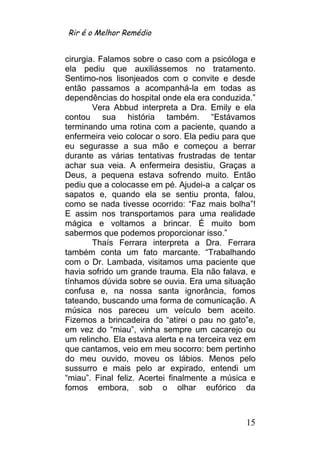 Rir é o Melhor Remédio


cirurgia. Falamos sobre o caso com a psicóloga e
ela pediu que auxiliássemos no tratamento.
Sentimo-nos lisonjeados com o convite e desde
então passamos a acompanhá-la em todas as
dependências do hospital onde ela era conduzida.”
        Vera Abbud interpreta a Dra. Emily e ela
contou sua história também. “Estávamos
terminando uma rotina com a paciente, quando a
enfermeira veio colocar o soro. Ela pediu para que
eu segurasse a sua mão e começou a berrar
durante as várias tentativas frustradas de tentar
achar sua veia. A enfermeira desistiu, Graças a
Deus, a pequena estava sofrendo muito. Então
pediu que a colocasse em pé. Ajudei-a a calçar os
sapatos e, quando ela se sentiu pronta, falou,
como se nada tivesse ocorrido: “Faz mais bolha”!
E assim nos transportamos para uma realidade
mágica e voltamos a brincar. É muito bom
sabermos que podemos proporcionar isso.”
        Thaís Ferrara interpreta a Dra. Ferrara
também conta um fato marcante. “Trabalhando
com o Dr. Lambada, visitamos uma paciente que
havia sofrido um grande trauma. Ela não falava, e
tínhamos dúvida sobre se ouvia. Era uma situação
confusa e, na nossa santa ignorância, fomos
tateando, buscando uma forma de comunicação. A
música nos pareceu um veículo bem aceito.
Fizemos a brincadeira do “atirei o pau no gato”e,
em vez do “miau”, vinha sempre um cacarejo ou
um relincho. Ela estava alerta e na terceira vez em
que cantamos, veio em meu socorro: bem pertinho
do meu ouvido, moveu os lábios. Menos pelo
sussurro e mais pelo ar expirado, entendi um
“miau”. Final feliz. Acertei finalmente a música e
fomos embora, sob o olhar eufórico da



                                                15
 