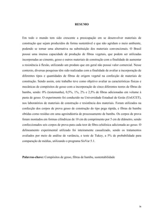 ix
RESUMO
Em todo o mundo tem sido crescente a preocupação em se desenvolver materiais de
construção que sejam produzidos de forma sustentável e que não agridam o meio ambiente,
podendo se tornar uma alternativa na substituição dos materiais convencionais. O Brasil
possui uma imensa capacidade de produção de fibras vegetais, que podem ser utilizadas
incorporadas ao cimento, gesso e outros materiais de construção com a finalidade de aumentar
a resistência à flexão, utilizando um produto que em geral não possui valor comercial. Nesse
contexto, diversas pesquisas têm sido realizadas com a finalidade de avaliar a incorporação de
diferentes tipos e quantidades de fibras de origem vegetal na confecção de materiais de
construção. Sendo assim, este trabalho teve como objetivo avaliar as características físicas e
mecânicas de compósitos de gesso com a incorporação de cinco diferentes teores de fibras de
bambu, sendo: 0% (testemunha), 0,5%, 1%, 2% e 2,5% de fibras adicionadas em volume à
pasta de gesso. O experimento foi conduzido na Universidade Estadual de Goiás (UnUCET),
nos laboratórios de materiais de construção e resistência dos materiais. Foram utilizados na
confecção dos corpos de prova gesso de construção do tipo pega rápida, e fibras de bambu
obtidas como resíduo em uma agroindústria de processamento de bambu. Os corpos de prova
foram montados em formas cilíndricas de 10 cm de comprimento por 5 cm de diâmetro, sendo
confeccionados seis corpos de prova para cada teor de fibra celulósica adicionada ao gesso. O
delineamento experimental utilizado foi inteiramente casualizado, sendo os tratamentos
avaliados por meio de análise de variância, e teste de Tukey, a 5% de probabilidade para
comparação de médias, utilizando o programa SisVar 5.1.
Palavras-chave: Compósitos de gesso, fibras de bambu, sustentabilidade
 