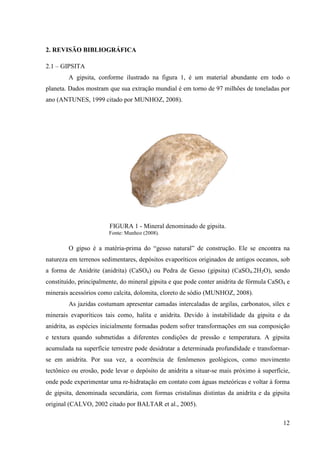 12
2. REVISÃO BIBLIOGRÁFICA
2.1 – GIPSITA
A gipsita, conforme ilustrado na figura 1, é um material abundante em todo o
planeta. Dados mostram que sua extração mundial é em torno de 97 milhões de toneladas por
ano (ANTUNES, 1999 citado por MUNHOZ, 2008).
FIGURA 1 - Mineral denominado de gipsita.
Fonte: Munhoz (2008).
O gipso é a matéria-prima do “gesso natural” de construção. Ele se encontra na
natureza em terrenos sedimentares, depósitos evaporíticos originados de antigos oceanos, sob
a forma de Anidrite (anidrita) (CaSO4) ou Pedra de Gesso (gipsita) (CaSO4.2H2O), sendo
constituído, principalmente, do mineral gipsita e que pode conter anidrita de fórmula CaSO4 e
minerais acessórios como calcita, dolomita, cloreto de sódio (MUNHOZ, 2008).
As jazidas costumam apresentar camadas intercaladas de argilas, carbonatos, sílex e
minerais evaporíticos tais como, halita e anidrita. Devido à instabilidade da gipsita e da
anidrita, as espécies inicialmente formadas podem sofrer transformações em sua composição
e textura quando submetidas a diferentes condições de pressão e temperatura. A gipsita
acumulada na superfície terrestre pode desidratar a determinada profundidade e transformar-
se em anidrita. Por sua vez, a ocorrência de fenômenos geológicos, como movimento
tectônico ou erosão, pode levar o depósito de anidrita a situar-se mais próximo à superfície,
onde pode experimentar uma re-hidratação em contato com águas meteóricas e voltar à forma
de gipsita, denominada secundária, com formas cristalinas distintas da anidrita e da gipsita
original (CALVO, 2002 citado por BALTAR et al., 2005).
 