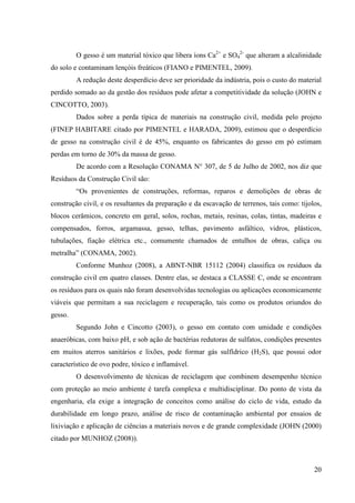 20
O gesso é um material tóxico que libera íons Ca2+
e SO4
2-
que alteram a alcalinidade
do solo e contaminam lençóis freáticos (FIANO e PIMENTEL, 2009).
A redução deste desperdício deve ser prioridade da indústria, pois o custo do material
perdido somado ao da gestão dos resíduos pode afetar a competitividade da solução (JOHN e
CINCOTTO, 2003).
Dados sobre a perda típica de materiais na construção civil, medida pelo projeto
(FINEP HABITARE citado por PIMENTEL e HARADA, 2009), estimou que o desperdício
de gesso na construção civil é de 45%, enquanto os fabricantes do gesso em pó estimam
perdas em torno de 30% da massa de gesso.
De acordo com a Resolução CONAMA N° 307, de 5 de Julho de 2002, nos diz que
Resíduos da Construção Civil são:
“Os provenientes de construções, reformas, reparos e demolições de obras de
construção civil, e os resultantes da preparação e da escavação de terrenos, tais como: tijolos,
blocos cerâmicos, concreto em geral, solos, rochas, metais, resinas, colas, tintas, madeiras e
compensados, forros, argamassa, gesso, telhas, pavimento asfáltico, vidros, plásticos,
tubulações, fiação elétrica etc., comumente chamados de entulhos de obras, caliça ou
metralha” (CONAMA, 2002).
Conforme Munhoz (2008), a ABNT-NBR 15112 (2004) classifica os resíduos da
construção civil em quatro classes. Dentre elas, se destaca a CLASSE C, onde se encontram
os resíduos para os quais não foram desenvolvidas tecnologias ou aplicações economicamente
viáveis que permitam a sua reciclagem e recuperação, tais como os produtos oriundos do
gesso.
Segundo John e Cincotto (2003), o gesso em contato com umidade e condições
anaeróbicas, com baixo pH, e sob ação de bactérias redutoras de sulfatos, condições presentes
em muitos aterros sanitários e lixões, pode formar gás sulfídrico (H2S), que possui odor
característico de ovo podre, tóxico e inflamável.
O desenvolvimento de técnicas de reciclagem que combinem desempenho técnico
com proteção ao meio ambiente é tarefa complexa e multidisciplinar. Do ponto de vista da
engenharia, ela exige a integração de conceitos como análise do ciclo de vida, estudo da
durabilidade em longo prazo, análise de risco de contaminação ambiental por ensaios de
lixiviação e aplicação de ciências a materiais novos e de grande complexidade (JOHN (2000)
citado por MUNHOZ (2008)).
 