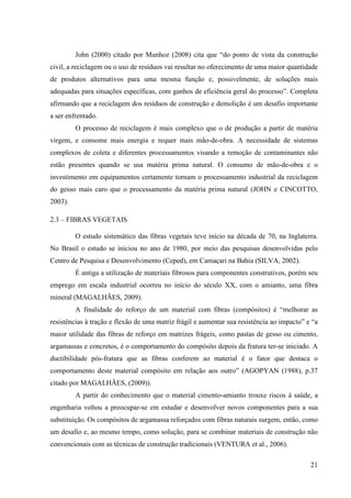 21
John (2000) citado por Munhoz (2008) cita que “do ponto de vista da construção
civil, a reciclagem ou o uso de resíduos vai resultar no oferecimento de uma maior quantidade
de produtos alternativos para uma mesma função e, possivelmente, de soluções mais
adequadas para situações específicas, com ganhos de eficiência geral do processo”. Completa
afirmando que a reciclagem dos resíduos de construção e demolição é um desafio importante
a ser enfrentado.
O processo de reciclagem é mais complexo que o de produção a partir de matéria
virgem, e consome mais energia e requer mais mão-de-obra. A necessidade de sistemas
complexos de coleta e diferentes processamentos visando a remoção de contaminantes não
estão presentes quando se usa matéria prima natural. O consumo de mão-de-obra e o
investimento em equipamentos certamente tornam o processamento industrial da reciclagem
do gesso mais caro que o processamento da matéria prima natural (JOHN e CINCOTTO,
2003).
2.3 – FIBRAS VEGETAIS
O estudo sistemático das fibras vegetais teve início na década de 70, na Inglaterra.
No Brasil o estudo se iniciou no ano de 1980, por meio das pesquisas desenvolvidas pelo
Centro de Pesquisa e Desenvolvimento (Ceped), em Camaçari na Bahia (SILVA, 2002).
É antiga a utilização de materiais fibrosos para componentes construtivos, porém seu
emprego em escala industrial ocorreu no início do século XX, com o amianto, uma fibra
mineral (MAGALHÃES, 2009).
A finalidade do reforço de um material com fibras (compósitos) é “melhorar as
resistências à tração e flexão de uma matriz frágil e aumentar sua resistência ao impacto” e “a
maior utilidade das fibras de reforço em matrizes frágeis, como pastas de gesso ou cimento,
argamassas e concretos, é o comportamento do compósito depois da fratura ter-se iniciado. A
ductibilidade pós-fratura que as fibras conferem ao material é o fator que destaca o
comportamento deste material compósito em relação aos outro” (AGOPYAN (1988), p.37
citado por MAGALHÃES, (2009)).
A partir do conhecimento que o material cimento-amianto trouxe riscos à saúde, a
engenharia voltou a preocupar-se em estudar e desenvolver novos componentes para a sua
substituição. Os compósitos de argamassa reforçados com fibras naturais surgem, então, como
um desafio e, ao mesmo tempo, como solução, para se combinar materiais de construção não
convencionais com as técnicas de construção tradicionais (VENTURA et al., 2006).
 