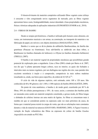 24
O desenvolvimento de materiais compósitos utilizando fibras vegetais como reforço
é crescente e vêm conquistando novos segmentos de mercado, pois as fibras vegetais
apresentam baixo custo, biodegradabilidade, menor densidade e boas propriedades mecânicas,
físicas e térmicas adequadas às aplicações industriais (GUIMARÃES JUNIOR et al., 2010).
2.4 – FIBRAS DE BAMBU
Desde os tempos pré-históricos, o bambu é utilizado pelo homem como alimento, em
vestes, em instrumentos musicais e em armas, na construção, no transporte de materiais e na
fabricação de papel, em móveis e em objetos domésticos (MAGALHÃES, 2009).
Bambu é o nome que se dá às plantas da subfamília Bambusoideae, da família das
gramíneas (Poaceae ou Gramineae). Essa sub-família se subdivide em duas tribos, a
Bambuseae (os bambus chamados de lenhosos) e a Olyrae (os bambus chamados herbáceos)
(TIRELLI, 2007).
O bambu é um material vegetal de propriedades mecânicas que possibilitam grande
potencial de exploração para a engenharia. Lima e Dias (2001) citado por Barra et al. 2007,
nos diz que “a planta apresenta longos colmos, ocos no interior, os quais são fechados a
intervalos mais ou menos regulares, por um diafragma nas regiões dos nós; suas paredes têm
excelente resistência à tração e à compressão, comparáveis às mais nobres madeiras
ressaltando-se, ainda, seu baixo peso específico, da ordem de 8,5 kN m-3
”.
O ciclo de vida de algumas espécies, está estimado, entre 100 a 120 anos. São
conhecidos de 60 a 90 gêneros e de 1.100 a 1.500 espécies de bambu (MAGALHÃES, 2009).
Do ponto de vista anatômico, o bambu é, de modo geral, constituído por 40 % de
fibras, 50% de células parenquimosas e 10% de vasos; assim, a estrutura dos bambus pode
ser encarada como sendo um material compósito constituído, a grosso modo, de fibras longas
e alinhadas de celulose imersas em uma matriz de lignina. As fibras se concentram mais à
medida em que se consideram pontos na espessura cada vez mais próximos da casca, de
forma que o material possa resistir às cargas de vento, que são as solicitações mais constantes
durante a vida do material na natureza (GHAVAMI e MARINHO, 2005). A Figura 4 mostra a
variação da fração volumétrica das fibras na espessura do colmo do bambu Guadua
Angustifolia em estudo na PUC-Rio.
 