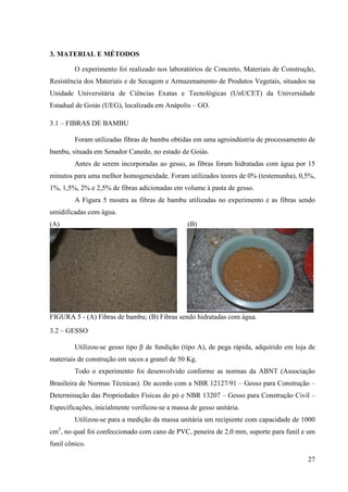 27
3. MATERIAL E MÉTODOS
O experimento foi realizado nos laboratórios de Concreto, Materiais de Construção,
Resistência dos Materiais e de Secagem e Armazenamento de Produtos Vegetais, situados na
Unidade Universitária de Ciências Exatas e Tecnológicas (UnUCET) da Universidade
Estadual de Goiás (UEG), localizada em Anápolis – GO.
3.1 – FIBRAS DE BAMBU
Foram utilizadas fibras de bambu obtidas em uma agroindústria de processamento de
bambu, situada em Senador Canedo, no estado de Goiás.
Antes de serem incorporadas ao gesso, as fibras foram hidratadas com água por 15
minutos para uma melhor homogeneidade. Foram utilizados teores de 0% (testemunha), 0,5%,
1%, 1,5%, 2% e 2,5% de fibras adicionadas em volume à pasta de gesso.
A Figura 5 mostra as fibras de bambu utilizadas no experimento e as fibras sendo
umidificadas com água.
(A) (B)
FIGURA 5 - (A) Fibras de bambu; (B) Fibras sendo hidratadas com água.
3.2 – GESSO
Utilizou-se gesso tipo β de fundição (tipo A), de pega rápida, adquirido em loja de
materiais de construção em sacos a granel de 50 Kg.
Todo o experimento foi desenvolvido conforme as normas da ABNT (Associação
Brasileira de Normas Técnicas). De acordo com a NBR 12127/91 – Gesso para Construção –
Determinação das Propriedades Físicas do pó e NBR 13207 – Gesso para Construção Civil –
Especificações, inicialmente verificou-se a massa de gesso unitária.
Utilizou-se para a medição da massa unitária um recipiente com capacidade de 1000
cm3
, no qual foi confeccionado com cano de PVC, peneira de 2,0 mm, suporte para funil e um
funil cônico.
 