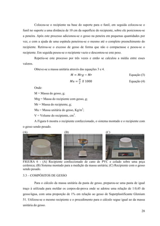 28
Colocou-se o recipiente na base do suporte para o funil, em seguida colocou-se o
funil no suporte a uma distância de 10 cm da superfície do recipiente, sobre ele posicionou-se
a peneira. Após este processo adicionou-se o gesso na peneira em pequenas quantidades por
vez, e com a ajuda de uma espátula peneirou-se o mesmo até o completo preenchimento do
recipiente. Retirou-se o excesso de gesso de forma que não o compactasse e pesou-se o
recipiente. Em seguida pesou-se o recipiente vazio e descontou-se este peso.
Repetiu-se este processo por três vezes e então se calculou a média entre esses
valores.
Obteve-se a massa unitária através das equações 3 e 4.
‫ܯ‬ = ‫݃ݎܯ‬ − ‫ݎܯ‬ Equação (3)
‫ݑܯ‬ =
ெ
௏
ܺ 1000 Equação (4)
Onde:
M = Massa do gesso, g;
Mrg = Massa do recipiente com gesso, g;
Mr = Massa do recipiente, g;
Mu = Massa unitária do gesso, Kg/m3
;
V = Volume do recipiente, cm3
.
A Figura 6 mostra o recipiente confeccionado, o sistema montado e o recipiente com
o gesso sendo pesado.
(A) (B) (C)
FIGURA 6 - (A) Recipiente confeccionado de cano de PVC e colado sobre uma peça
cerâmica; (B) Sistema montado para a medição da massa unitária; (C) Recipiente com o gesso
sendo pesado.
3.3 – COMPÓSITOS DE GESSO
Para o cálculo da massa unitária da pasta de gesso, preparou-se uma pasta de igual
traço à utilizada para moldar os corpos-de-prova onde se adotou uma relação de 1:0,45 de
gesso/água, com uma proporção de 1% em relação ao gesso de Superplastificante Glenium
51. Utilizou-se o mesmo recipiente e o procedimento para o cálculo segue igual ao da massa
unitária do gesso.
 