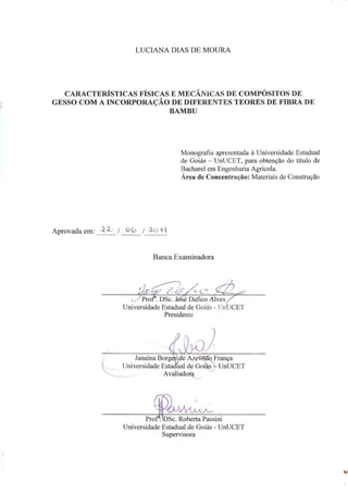 LUCIANA DIAS DE MOURA
CARACTERÍSTICAS FÍSICAS E MECÂ ICAS DE COMPÓSITOS DE
GESSO COM A I CORPORAÇÃO DE DIFERE TES TEORES DE FIBRA DE
BAMBU
Aprovada em: _____ / _____ /______
Banca Examinadora
_______________________________________________
Profa
. DSc. José Dafico Alves
Universidade Estadual de Goiás - UnUCET
_______________________________________________
Janaína Borges de Azevedo França
Universidade Estadual de Goiás – UnUCET
_______________________________________________
Profa
. DSc. Roberta Passini
Universidade Estadual de Goiás - UnUCET
Monografia apresentada à Universidade Estadual
de Goiás – UnUCET, para obtenção do título de
Bacharel em Engenharia Agrícola.
Área de Concentração: Materiais de Construção
 