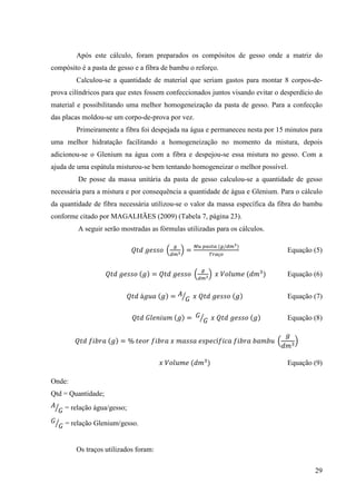 29
Após este cálculo, foram preparados os compósitos de gesso onde a matriz do
compósito é a pasta de gesso e a fibra de bambu o reforço.
Calculou-se a quantidade de material que seriam gastos para montar 8 corpos-de-
prova cilíndricos para que estes fossem confeccionados juntos visando evitar o desperdício do
material e possibilitando uma melhor homogeneização da pasta de gesso. Para a confecção
das placas moldou-se um corpo-de-prova por vez.
Primeiramente a fibra foi despejada na água e permaneceu nesta por 15 minutos para
uma melhor hidratação facilitando a homogeneização no momento da mistura, depois
adicionou-se o Glenium na água com a fibra e despejou-se essa mistura no gesso. Com a
ajuda de uma espátula misturou-se bem tentando homogeneizar o melhor possível.
De posse da massa unitária da pasta de gesso calculou-se a quantidade de gesso
necessária para a mistura e por consequência a quantidade de água e Glenium. Para o cálculo
da quantidade de fibra necessária utilizou-se o valor da massa específica da fibra do bambu
conforme citado por MAGALHÃES (2009) (Tabela 7, página 23).
A seguir serão mostradas as fórmulas utilizadas para os cálculos.
ܳ‫݀ݐ‬ ݃݁‫݋ݏݏ‬ ቀ
௚
ௗ௠య
ቁ =
ெ௨ ௣௔௦௧௔ (௚/ௗ௠య)
்௥௔ç௢
Equação (5)
ܳ‫݀ݐ‬ ݃݁‫݋ݏݏ‬ (݃) = ܳ‫݀ݐ‬ ݃݁‫݋ݏݏ‬ ቀ
௚
ௗ௠యቁ ‫ݔ‬ ܸ‫݁݉ݑ݈݋‬ (݀݉ଷ
) Equação (6)
ܳ‫݀ݐ‬ á݃‫ܽݑ‬ (݃) = ‫ܣ‬
‫ܩ‬ൗ ‫ݔ‬ ܳ‫݀ݐ‬ ݃݁‫݋ݏݏ‬ (݃) Equação (7)
ܳ‫݀ݐ‬ ‫݉ݑ݈݅݊݁ܩ‬ (݃) = ‫ܩ‬
‫ܩ‬ൗ ‫ݔ‬ ܳ‫݀ݐ‬ ݃݁‫݋ݏݏ‬ (݃) Equação (8)
ܳ‫݀ݐ‬ ݂ܾ݅‫ܽݎ‬ (݃) = % ‫ݎ݋݁ݐ‬ ݂ܾ݅‫ܽݎ‬ ‫ݔ‬ ݉ܽ‫ܽݏݏ‬ ݁‫ܿ݁݌ݏ‬í݂݅ܿܽ ݂ܾ݅‫ܽݎ‬ ܾܾܽ݉‫ݑ‬ ቀ
݃
݀݉ଷ
ቁ
‫ݔ‬ ܸ‫݁݉ݑ݈݋‬ (݀݉ଷ
) Equação (9)
Onde:
Qtd = Quantidade;
‫ܣ‬
‫ܩ‬ൗ = relação água/gesso;
‫ܩ‬
‫ܩ‬ൗ = relação Glenium/gesso.
Os traços utilizados foram:
 