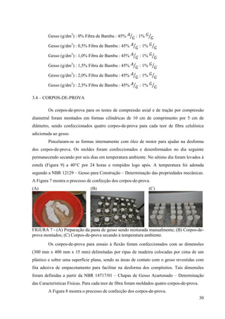 30
Gesso (g/dm3
) : 0% Fibra de Bambu : 45% ‫ܣ‬
‫ܩ‬ൗ : 1% ‫ܩ‬
‫ܩ‬ൗ
Gesso (g/dm3
) : 0,5% Fibra de Bambu : 45% ‫ܣ‬
‫ܩ‬ൗ : 1% ‫ܩ‬
‫ܩ‬ൗ
Gesso (g/dm3
) : 1,0% Fibra de Bambu : 45% ‫ܣ‬
‫ܩ‬ൗ : 1% ‫ܩ‬
‫ܩ‬ൗ
Gesso (g/dm3
) : 1,5% Fibra de Bambu : 45% ‫ܣ‬
‫ܩ‬ൗ : 1% ‫ܩ‬
‫ܩ‬ൗ
Gesso (g/dm3
) : 2,0% Fibra de Bambu : 45% ‫ܣ‬
‫ܩ‬ൗ : 1% ‫ܩ‬
‫ܩ‬ൗ
Gesso (g/dm3
) : 2,5% Fibra de Bambu : 45% ‫ܣ‬
‫ܩ‬ൗ : 1% ‫ܩ‬
‫ܩ‬ൗ
3.4 – CORPOS-DE-PROVA
Os corpos-de-prova para os testes de compressão axial e de tração por compressão
diametral foram montados em formas cilíndricas de 10 cm de comprimento por 5 cm de
diâmetro, sendo confeccionados quatro corpos-de-prova para cada teor de fibra celulósica
adicionada ao gesso.
Pincelaram-se as formas internamente com óleo de motor para ajudar na desforma
dos corpos-de-prova. Os moldes foram confeccionados e desenformados no dia seguinte
permanecendo secando por seis dias em temperatura ambiente. No sétimo dia foram levados à
estufa (Figura 9) a 40°C por 24 horas e rompidos logo após. A temperatura foi adotada
segundo a NBR 12129 – Gesso para Construção – Determinação das propriedades mecânicas.
A Figura 7 mostra o processo de confecção dos corpos-de-prova.
(A) (B) (C)
FIGURA 7 - (A) Preparação da pasta de gesso sendo misturada manualmente; (B) Corpos-de-
prova montados; (C) Corpos-de-prova secando à temperatura ambiente.
Os corpos-de-prova para ensaio à flexão foram confeccionados com as dimensões
(300 mm x 400 mm x 15 mm) delimitadas por ripas de madeira colocadas por cima de um
plástico e sobre uma superfície plana, sendo as áreas de contato com o gesso revestidas com
fita adesiva de empacotamento para facilitar na desforma dos compósitos. Tais dimensões
foram definidas a partir da NBR 14717/01 – Chapas de Gesso Acartonado – Determinação
das Características Físicas. Para cada teor de fibra foram moldados quatro corpos-de-prova.
A Figura 8 mostra o processo de confecção dos corpos-de-prova.
 