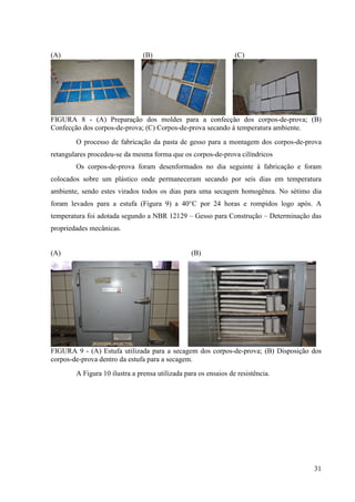31
(A) (B) (C)
FIGURA 8 - (A) Preparação dos moldes para a confecção dos corpos-de-prova; (B)
Confecção dos corpos-de-prova; (C) Corpos-de-prova secando à temperatura ambiente.
O processo de fabricação da pasta de gesso para a montagem dos corpos-de-prova
retangulares procedeu-se da mesma forma que os corpos-de-prova cilíndricos
Os corpos-de-prova foram desenformados no dia seguinte à fabricação e foram
colocados sobre um plástico onde permaneceram secando por seis dias em temperatura
ambiente, sendo estes virados todos os dias para uma secagem homogênea. No sétimo dia
foram levados para a estufa (Figura 9) a 40°C por 24 horas e rompidos logo após. A
temperatura foi adotada segundo a NBR 12129 – Gesso para Construção – Determinação das
propriedades mecânicas.
(A) (B)
FIGURA 9 - (A) Estufa utilizada para a secagem dos corpos-de-prova; (B) Disposição dos
corpos-de-prova dentro da estufa para a secagem.
A Figura 10 ilustra a prensa utilizada para os ensaios de resistência.
 