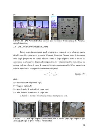 32
(A) (B)
FIGURA 10 - (A) Prensa hidráulica utilizada para os ensaios de resistência; (B) Painel de
controle da prensa.
3.5 – ENSAIOS DE COMPRESSÃO AXIAL
Para o ensaio de compressão axial, colocou-se os corpos-de-prova sobre um suporte
cilíndrico metálico presente na prensa de 10 cm de diâmetro e 7 cm de altura de forma que
uma carga progressiva foi sendo aplicada sobre o corpo-de-prova. Para a análise da
compressão axial os corpos-de-prova foram posicionados verticalmente até o momento da sua
ruptura, onde os valores da carga de ruptura obtidos foram dados em Kgf. Com isso pode-se
calcular a resistência à compressão conforme a equação 10.
݂ܿ =
௉
ௌ
=
௉
గ ௫ ோమ Equação (10)
Onde:
fc = Resistência à Compressão, Mpa;
P = Carga de ruptura, N;
S = Área da seção de aplicação da carga, mm²;
R = Raio da seção de aplicação da carga, mm.
A Figura 11 mostra o ensaio de resistência à compressão axial.
(A) (B) (C)
FIGURA 11 - (A) Corpo-de-prova posicionado para o ensaio; (B) Corpo-de-prova após
ensaio; (C) Corpo-de-prova rompido (testemunha).
 