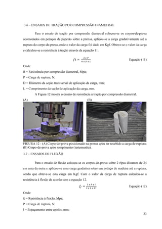 33
3.6 – ENSAIOS DE TRAÇÃO POR COMPRESSÃO DIAMETRAL
Para o ensaio de tração por compressão diametral colocou-se os corpos-de-prova
acomodados em pedaços de papelão sobre a prensa, aplicou-se a carga gradativamente até a
ruptura do corpo-de-prova, onde o valor da carga foi dado em Kgf. Obteve-se o valor da carga
e calculou-se a resistência à tração através da equação 11.
݂‫ݐ‬ =
ଶ ௫ ௉
గ ௫ ஽ ௫ ௅
Equação (11)
Onde:
ft = Resistência por compressão diametral, Mpa;
P = Carga de ruptura, N;
D = Diâmetro da seção transversal de aplicação da carga, mm;
L = Comprimento da seção de aplicação da carga, mm.
A Figura 12 mostra o ensaio de resistência à tração por compressão diametral.
(A) (B)
FIGURA 12 - (A) Corpo-de-prova posicionado na prensa após ter recebido a carga de ruptura;
(B) Corpo-de-prova após rompimento (testemunha).
3.7 – ENSAIOS DE FLEXÃO
Para o ensaio de flexão colocou-se os corpos-de-prova sobre 2 ripas distantes de 24
cm uma da outra e aplicou-se uma carga gradativa sobre um pedaço de madeira até a ruptura,
sendo que obteve-se esta carga em Kgf. Com o valor da carga de ruptura calculou-se a
resistência à flexão de acordo com a equação 12.
݂௙ =
ଷ ௫ ௉ ௫ ௟
ଶ ௫ ௕ ௫ ௛మ Equação (12)
Onde:
ff = Resistência à flexão, Mpa;
P = Carga de ruptura, N;
l = Espaçamento entre apoios, mm;
 