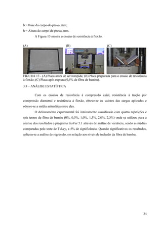 34
b = Base do corpo-de-prova, mm;
h = Altura do corpo-de-prova, mm.
A Figura 13 mostra o ensaio de resistência à flexão.
(A) (B) (C)
FIGURA 13 - (A) Placa antes de ser rompida; (B) Placa preparada para o ensaio de resistência
à flexão; (C) Placa após ruptura (0,5% de fibra de bambu).
3.8 – ANÁLISE ESTATÍSTICA
Com os ensaios de resistência à compressão axial, resistência à tração por
compressão diametral e resistência à flexão, obteve-se os valores das cargas aplicadas e
obteve-se a média aritmética entre eles.
O delineamento experimental foi inteiramente casualizado com quatro repetições e
seis teores de fibra de bambu (0%, 0,5%, 1,0%, 1,5%, 2,0%, 2,5%) onde se utilizou para a
análise dos resultados o programa SisVar 5.1 através de análise de variância, sendo as médias
comparadas pelo teste de Tukey, a 5% de significância. Quando significativos os resultados,
aplicou-se a análise de regressão, em relação aos níveis de inclusão da fibra de bambu.
 