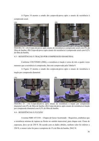 36
A Figura 14 mostra o estado dos corpos-de-prova após o ensaio de resistência à
compressão axial.
(A) (B)
FIGURA 14 - (A) Corpo-de-prova após ensaio de resistência à compressão axial com 0% de
fibra de bambu; (B) Corpo-de-prova após ensaio de resistência à compressão axial com 0,5%
de fibra de bambu.
4.3 – RESISTÊNCIAS À TRAÇÃO POR COMPRESSÃO DIAMETRAL
Conforme COUTINHO (2006), a resistência à tração é cerca de três a quatro vezes
menores que a resistência à compressão, fato este comprovado pela Tabela 9.
A Figura 15 mostra o estado dos corpos-de-prova após o ensaio de resistência à
tração por compressão diametral.
(A) (B)
FIGURA 15 - (A) Corpo-de-prova após ensaio de resistência à tração por compressão
diametral com 0% de fibra de bambu; (B) Corpo-de-prova após ensaio de resistência à tração
por compressão diametral com 0,5% de fibra de bambu.
4.4 – RESISTÊNCIAS À FLEXÃO
A norma NBR 14715/01 – Chapas de Gesso Acartonado – Requisitos, estabelece que
a resistência mínima de ruptura na flexão no sentido transversal, para chapas com 15mm de
espessura, deve ser de 250 N. De acordo com os dados obtidos, nenhum valor foi inferior a
250 N, o menor valor foi para o compósito de 1% de fibra de bambu, 284,5 N.
 