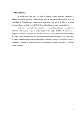 39
5 – CO CLUSÕES
Os compósitos com 0,5% de fibra de bambu tiveram melhores resultados na
resistência a compressão axial e na resistência à tração por compressão diametral, pois esta
quantidade de fibras elevou a resistência da testemunha (sem adição de fibras). As placas
tiveram melhores resultados com 1,5% de fibra de bambu incorporada nos compósitos.
Analisando os resultados das resistências à compressão axial, tração por compressão
diametral e flexão, nota-se que os corpos-de-prova sem adição de fibras de bambu, ao se
romperem, separam e esfarelam com mais facilidade do que os que possuem adição de fibras,
pois estes, ao se romperem, possuem maior trabalhabilidade no estado pós fissura. Este fato é
de grande importância porque pode proporcionar uma maior segurança ao utilizar o gesso na
construção, em placas de rebaixamento de tetos ou blocos de paredes divisórias, evitando um
possível acidente.
 
