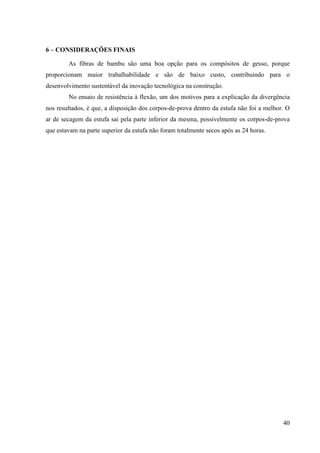 40
6 – CO SIDERAÇÕES FI AIS
As fibras de bambu são uma boa opção para os compósitos de gesso, porque
proporcionam maior trabalhabilidade e são de baixo custo, contribuindo para o
desenvolvimento sustentável da inovação tecnológica na construção.
No ensaio de resistência à flexão, um dos motivos para a explicação da divergência
nos resultados, é que, a disposição dos corpos-de-prova dentro da estufa não foi a melhor. O
ar de secagem da estufa sai pela parte inferior da mesma, possivelmente os corpos-de-prova
que estavam na parte superior da estufa não foram totalmente secos após as 24 horas.
 