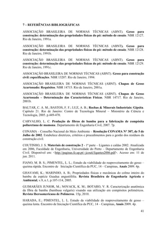 41
7 – REFERÊ CIAS BIBLIOGRÁFICAS
ASSOCIAÇÃO BRASILEIRA DE NORMAS TÉCNICAS (ABNT). Gesso para
construção: determinação das propriedades físicas do pó: método de ensaio. NBR 12127.
Rio de Janeiro, 1991a.
ASSOCIAÇÃO BRASILEIRA DE NORMAS TÉCNICAS (ABNT). Gesso para
construção: determinação das propriedades físicas do pó: método de ensaio. NBR 12128.
Rio de Janeiro, 1991b.
ASSOCIAÇÃO BRASILEIRA DE NORMAS TÉCNICAS (ABNT). Gesso para
construção: determinação das propriedades físicas do pó: método de ensaio. NBR 12129.
Rio de Janeiro, 1991c.
ASSOCIAÇÃO BRASILEIRA DE NORMAS TÉCNICAS (ABNT). Gesso para construção
civil: especificações. NBR 13207. Rio de Janeiro, 1994.
ASSOCIAÇÃO BRASILEIRA DE NORMAS TÉCNICAS (ABNT). Chapas de Gesso
Acartonado: Requisitos. NBR 14715. Rio de Janeiro, 2001a.
ASSOCIAÇÃO BRASILEIRA DE NORMAS TÉCNICAS (ABNT). Chapas de Gesso
Acartonado – Determinação das Características Físicas. NBR 14717. Rio de Janeiro,
2001b.
BALTAR, C. A. M.; BASTOS, F. F.; LUZ, A. B.; Rochas & Minerais Industriais: Gipsita.
Capítulo 21. Rio de Janeiro: Centro de Tecnologia Mineral – Ministério da Ciência e
Tecnologia, 2005. p.449-470.
CARVALHO, L. C. Produção de fibras de bambu para a fabricação de compósita
poliuretana de mamona. Departamento de Engenharia Civil, 2007. 7p.
CONAMA – Conselho Nacional do Meio Ambiente – Resolução CO AMA ° 307, de 5 de
Julho de 2002. Estabelece diretrizes, critérios e procedimentos para a gestão dos resíduos da
construção civil.
COUTINHO, J. S. Materiais de construção 2 - 1ª parte – Ligantes e caldas 2002. Atualizada
em 2006, Faculdade de Engenharia, Universidade do Porto – Departamento de Engenharia
Civil. Disponível em: <http://paginas.fe.up.pt/~jcouti/ligantes2006.pdf>. Acesso em: 11 de
jun. 2011.
FIANO, M. B. S.; PIMENTEL, L. L.; Estudo da viabilidade do reaproveitamento do gesso –
queima rápida. Encontro de Iniciação Científica da PUC, 14 – Campinas, Anais 2009. 4p.
GHAVAMI, K.; MARINHO, A. B.; Propriedades físicas e mecânicas do colmo inteiro do
bambu da espécie Guadua angustifólia. Revista Brasileira de Engenharia Agrícola e
Ambiental, v.9, n.1, p.107-114, 2005.
GUIMARÃES JUNIOR, M.; NOVACK, K. M.; BOTARO, V. R. Caracterização anatômica
da fibra de bambu (bambusa vulgaris) visando sua utilização em compósitos poliméricos.
Revista Iberoamericana de Polímeros. 15p, 2010.
HARADA, E.; PIMENTEL, L. L. Estudo da viabilidade do reaproveitamento de gesso –
queima lenta. Encontro de Iniciação Científica da PUC, 14 – Campinas, Anais 2009. 4p.
 