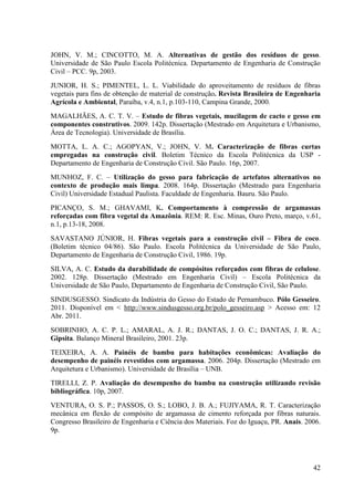 42
JOHN, V. M.; CINCOTTO, M. A. Alternativas de gestão dos resíduos de gesso.
Universidade de São Paulo Escola Politécnica. Departamento de Engenharia de Construção
Civil – PCC. 9p, 2003.
JUNIOR, H. S.; PIMENTEL, L. L. Viabilidade do aproveitamento de resíduos de fibras
vegetais para fins de obtenção de material de construção. Revista Brasileira de Engenharia
Agrícola e Ambiental, Paraíba, v.4, n.1, p.103-110, Campina Grande, 2000.
MAGALHÃES, A. C. T. V. – Estudo de fibras vegetais, mucilagem de cacto e gesso em
componentes construtivos. 2009. 142p. Dissertação (Mestrado em Arquitetura e Urbanismo,
Área de Tecnologia). Universidade de Brasília.
MOTTA, L. A. C.; AGOPYAN, V.; JOHN, V. M. Caracterização de fibras curtas
empregadas na construção civil. Boletim Técnico da Escola Politécnica da USP -
Departamento de Engenharia de Construção Civil. São Paulo. 16p, 2007.
MUNHOZ, F. C. – Utilização do gesso para fabricação de artefatos alternativos no
contexto de produção mais limpa. 2008. 164p. Dissertação (Mestrado para Engenharia
Civil) Universidade Estadual Paulista. Faculdade de Engenharia. Bauru. São Paulo.
PICANÇO, S. M.; GHAVAMI, K. Comportamento à compressão de argamassas
reforçadas com fibra vegetal da Amazônia. REM: R. Esc. Minas, Ouro Preto, março, v.61,
n.1, p.13-18, 2008.
SAVASTANO JÚNIOR, H. Fibras vegetais para a construção civil – Fibra de coco.
(Boletim técnico 04/86). São Paulo. Escola Politécnica da Universidade de São Paulo,
Departamento de Engenharia de Construção Civil, 1986. 19p.
SILVA, A. C. Estudo da durabilidade de compósitos reforçados com fibras de celulose.
2002. 128p. Dissertação (Mestrado em Engenharia Civil) – Escola Politécnica da
Universidade de São Paulo, Departamento de Engenharia de Construção Civil, São Paulo.
SINDUSGESSO. Sindicato da Indústria do Gesso do Estado de Pernambuco. Pólo Gesseiro.
2011. Disponível em < http://www.sindusgesso.org.br/polo_gesseiro.asp > Acesso em: 12
Abr. 2011.
SOBRINHO, A. C. P. L.; AMARAL, A. J. R.; DANTAS, J. O. C.; DANTAS, J. R. A.;
Gipsita. Balanço Mineral Brasileiro, 2001. 23p.
TEIXEIRA, A. A. Painéis de bambu para habitações econômicas: Avaliação do
desempenho de painéis revestidos com argamassa. 2006. 204p. Dissertação (Mestrado em
Arquitetura e Urbanismo). Universidade de Brasília – UNB.
TIRELLI, Z. P. Avaliação do desempenho do bambu na construção utilizando revisão
bibliográfica. 10p, 2007.
VENTURA, O. S. P.; PASSOS, O. S.; LOBO, J. B. A.; FUJIYAMA, R. T. Caracterização
mecânica em flexão de compósito de argamassa de cimento reforçada por fibras naturais.
Congresso Brasileiro de Engenharia e Ciência dos Materiais. Foz do Iguaçu, PR. Anais. 2006.
9p.
 