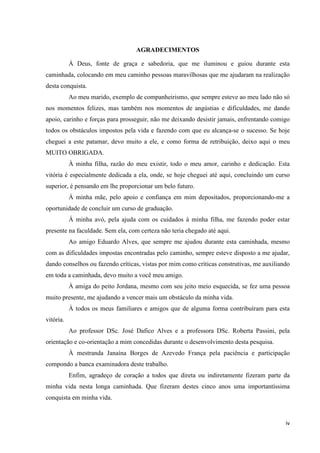 iv
AGRADECIME TOS
À Deus, fonte de graça e sabedoria, que me iluminou e guiou durante esta
caminhada, colocando em meu caminho pessoas maravilhosas que me ajudaram na realização
desta conquista.
Ao meu marido, exemplo de companheirismo, que sempre esteve ao meu lado não só
nos momentos felizes, mas também nos momentos de angústias e dificuldades, me dando
apoio, carinho e forças para prosseguir, não me deixando desistir jamais, enfrentando comigo
todos os obstáculos impostos pela vida e fazendo com que eu alcança-se o sucesso. Se hoje
cheguei a este patamar, devo muito a ele, e como forma de retribuição, deixo aqui o meu
MUITO OBRIGADA.
À minha filha, razão do meu existir, todo o meu amor, carinho e dedicação. Esta
vitória é especialmente dedicada a ela, onde, se hoje cheguei até aqui, concluindo um curso
superior, é pensando em lhe proporcionar um belo futuro.
À minha mãe, pelo apoio e confiança em mim depositados, proporcionando-me a
oportunidade de concluir um curso de graduação.
Á minha avó, pela ajuda com os cuidados à minha filha, me fazendo poder estar
presente na faculdade. Sem ela, com certeza não teria chegado até aqui.
Ao amigo Eduardo Alves, que sempre me ajudou durante esta caminhada, mesmo
com as dificuldades impostas encontradas pelo caminho, sempre esteve disposto a me ajudar,
dando conselhos ou fazendo críticas, vistas por mim como críticas construtivas, me auxiliando
em toda a caminhada, devo muito a você meu amigo.
À amiga do peito Jordana, mesmo com seu jeito meio esquecida, se fez uma pessoa
muito presente, me ajudando a vencer mais um obstáculo da minha vida.
À todos os meus familiares e amigos que de alguma forma contribuíram para esta
vitória.
Ao professor DSc. José Dafico Alves e a professora DSc. Roberta Passini, pela
orientação e co-orientação a mim concedidas durante o desenvolvimento desta pesquisa.
À mestranda Janaína Borges de Azevedo França pela paciência e participação
compondo a banca examinadora deste trabalho.
Enfim, agradeço de coração a todos que direta ou indiretamente fizeram parte da
minha vida nesta longa caminhada. Que fizeram destes cinco anos uma importantíssima
conquista em minha vida.
 