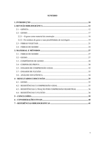 v
SUMÁRIO
1. I TRODUÇÃO ..................................................................................................................10
2. REVISÃO BIBLIOGRÁFICA..........................................................................................12
2.1 – GIPSITA ......................................................................................................................12
2.2 – GESSO.........................................................................................................................17
2.2.1 – O gesso como material de construção...................................................................18
2.2.2 - Os resíduos do gesso e suas possibilidades de reciclagem ....................................19
2.3 – FIBRAS VEGETAIS...................................................................................................21
2.4 – FIBRAS DE BAMBU .................................................................................................24
3. MATERIAL E MÉTODOS...............................................................................................27
3.1 – FIBRAS DE BAMBU .................................................................................................27
3.2 – GESSO.........................................................................................................................27
3.3 – COMPÓSITOS DE GESSO........................................................................................28
3.4 – CORPOS-DE-PROVA ................................................................................................30
3.5 – ENSAIOS DE COMPRESSÃO AXIAL.....................................................................32
3.7 – ENSAIOS DE FLEXÃO .............................................................................................33
3.8 – ANÁLISE ESTATÍSTICA..........................................................................................34
4 – RESULTADOS E DISCUSSÃO .....................................................................................35
4.1 – GESSO.........................................................................................................................35
4.2 – RESISTÊNCIAS À COMPRESSÃO AXIAL.............................................................35
4.3 – RESISTÊNCIAS À TRAÇÃO POR COMPRESSÃO DIAMETRAL .......................36
4.4 – RESISTÊNCIAS À FLEXÃO.....................................................................................36
5 – CO CLUSÕES.................................................................................................................39
6 – CO SIDERAÇÕES FI AIS...........................................................................................40
7 – REFERÊ CIAS BIBLIOGRÁFICAS ...........................................................................41
 