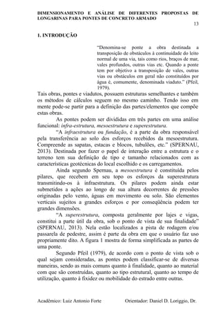 DIMENSIONAMENTO E ANÁLISE DE DIFERENTES PROPOSTAS DE
LONGARINAS PARA PONTES DE CONCRETO ARMADO
13
Acadêmico: Luiz Antonio Forte Orientador: Daniel D. Loriggio, Dr.
1. INTRODUÇÃO
“Denomina-se ponte a obra destinada a
transposição de obstáculos à continuidade do leito
normal de uma via, tais como rios, braços de mar,
vales profundos, outras vias etc. Quando a ponte
tem por objetivo a transposição de vales, outras
vias ou obstáculos em geral não constituídos por
água é, comumente, denominada viaduto.” (Pfeil,
1979).
Tais obras, pontes e viadutos, possuem estruturas semelhantes e também
os métodos de cálculos seguem no mesmo caminho. Tendo isso em
mente pode-se partir para a definição das partes/elementos que compõe
estas obras.
As pontes podem ser divididas em três partes em uma análise
funcional: infra-estrutura, mesoestrutura e superestrutura.
“A infraestrutura ou fundação, é a parte da obra responsável
pela transferência ao solo dos esforços recebidos da mesoestrutura.
Compreende as sapatas, estacas e blocos, tubulões, etc.” (SPERNAU,
2013). Destinada por fazer o papel de interação entre a estrutura e o
terreno tem sua definição de tipo e tamanho relacionados com as
características geotécnicas do local escolhido e os carregamentos.
Ainda segundo Spernau, a mesoestrutura é constituída pelos
pilares, que recebem em seu topo os esforços da superestrutura
transmitindo-os à infraestrutura. Os pilares podem ainda estar
submetidos a ações ao longo de sua altura decorrentes de pressões
originadas pelo vento, águas em movimento ou solo. São elementos
verticais sujeitos a grandes esforços e por conseqüência podem ter
grandes dimensões.
“A superestrutura, composta geralmente por lajes e vigas,
constitui a parte útil da obra, sob o ponto de vista de sua finalidade”
(SPERNAU, 2013). Nela estão localizados a pista de rodagem e/ou
passarela de pedestre, assim é parte da obra em que o usuário faz uso
propriamente dito. A figura 1 mostra de forma simplificada as partes de
uma ponte.
Segundo Pfeil (1979), de acordo com o ponto de vista sob o
qual sejam consideradas, as pontes podem classificar-se de diversas
maneiras, sendo as mais comuns quanto à finalidade, quanto ao material
com que são construídas, quanto ao tipo estrutural, quanto ao tempo de
utilização, quanto à fixidez ou mobilidade do estrado entre outras.
 