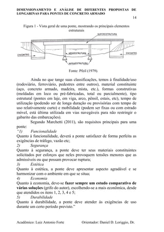 DIMENSIONAMENTO E ANÁLISE DE DIFERENTES PROPOSTAS DE
LONGARINAS PARA PONTES DE CONCRETO ARMADO
14
Acadêmico: Luiz Antonio Forte Orientador: Daniel D. Loriggio, Dr.
Figura 1 - Vista geral de uma ponte, mostrando os principais elementos
estruturais
Fonte: Pfeil (1979).
Ainda no que tange suas classificações, temos à finalidade/uso
(rodoviário, ferroviário, pedestres entre outros), material constituinte
(aço, concreto armado, madeira, mista, etc.), formas construtivas
(moldadas em loco ou pré-fabricadas, total ou parcialmente), tipo
estrutural (pontes em laje, em viga, arco, pênsil, estais, etc), tempo de
utilização (podendo ser de longa duração ou provisórias com tempo de
uso relativamente curto) e mobilidade (podem ser fixas ou com estrado
móvel, está última utilizada em vias navegáveis para não restringir o
gabarito das embarcações).
Segundo Marchetti (2011), são requisitos principais para uma
ponte:
“1) Funcionalidade
Quanto à funcionalidade, deverá a ponte satisfazer de forma perfeita as
exigências de tráfego, vazão etc;
2) Segurança
Quanto à segurança, a ponte deve ter seus materiais constituintes
solicitados por esforços que neles provoquem tensões menores que as
admissíveis ou que possam provocar ruptura;
3) Estética
Quanto à estética, a ponte deve apresentar aspecto agradável e se
harmonizar com o ambiente em que se situa;
4) Economia
Quanto à economia, deve-se fazer sempre um estudo comparativo de
várias soluções (grifo do autor), escolhendo-se a mais econômica, desde
que atendidos os itens 1, 2, 3, 4 e 5;
5) Durabilidade
Quanto à durabilidade, a ponte deve atender às exigências de uso
durante um certo período previsto.”
 