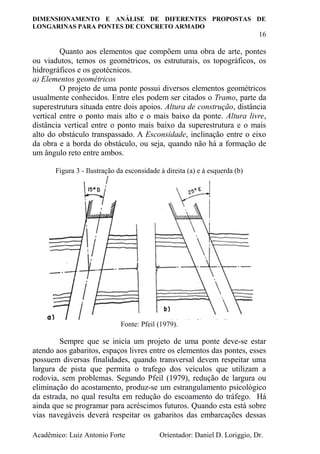 DIMENSIONAMENTO E ANÁLISE DE DIFERENTES PROPOSTAS DE
LONGARINAS PARA PONTES DE CONCRETO ARMADO
16
Acadêmico: Luiz Antonio Forte Orientador: Daniel D. Loriggio, Dr.
Quanto aos elementos que compõem uma obra de arte, pontes
ou viadutos, temos os geométricos, os estruturais, os topográficos, os
hidrográficos e os geotécnicos.
a) Elementos geométricos
O projeto de uma ponte possui diversos elementos geométricos
usualmente conhecidos. Entre eles podem ser citados o Tramo, parte da
superestrutura situada entre dois apoios. Altura de construção, distância
vertical entre o ponto mais alto e o mais baixo da ponte. Altura livre,
distância vertical entre o ponto mais baixo da superestrutura e o mais
alto do obstáculo transpassado. A Esconsidade, inclinação entre o eixo
da obra e a borda do obstáculo, ou seja, quando não há a formação de
um ângulo reto entre ambos.
Figura 3 - Ilustração da esconsidade à direita (a) e à esquerda (b)
Fonte: Pfeil (1979).
Sempre que se inicia um projeto de uma ponte deve-se estar
atendo aos gabaritos, espaços livres entre os elementos das pontes, esses
possuem diversas finalidades, quando transversal devem respeitar uma
largura de pista que permita o trafego dos veículos que utilizam a
rodovia, sem problemas. Segundo Pfeil (1979), redução de largura ou
eliminação do acostamento, produz-se um estrangulamento psicológico
da estrada, no qual resulta em redução do escoamento do tráfego. Há
ainda que se programar para acréscimos futuros. Quando esta está sobre
vias navegáveis deverá respeitar os gabaritos das embarcações dessas
 