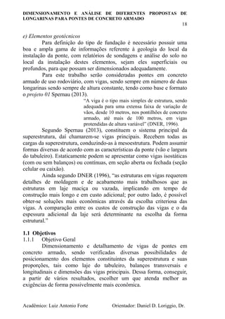 DIMENSIONAMENTO E ANÁLISE DE DIFERENTES PROPOSTAS DE
LONGARINAS PARA PONTES DE CONCRETO ARMADO
18
Acadêmico: Luiz Antonio Forte Orientador: Daniel D. Loriggio, Dr.
e) Elementos geotécnicos
Para definição do tipo de fundação é necessário possuir uma
boa e ampla gama de informações referente à geologia do local da
instalação da ponte, com relatórios de sondagens e análise do solo no
local da instalação destes elementos, sejam eles superficiais ou
profundos, para que possam ser dimensionados adequadamente.
Para este trabalho serão consideradas pontes em concreto
armado de uso rodoviário, com vigas, sendo sempre em número de duas
longarinas sendo sempre de altura constante, tendo como base e formato
o projeto 01 Spernau (2013).
“A viga é o tipo mais simples de estrutura, sendo
adequada para uma extensa faixa de variação de
vãos, desde 10 metros, nos pontilhões de concreto
armado, até mais de 100 metros, em vigas
protendidas de altura variável” (DNER, 1996).
Segundo Spernau (2013), constituem o sistema principal da
superestrutura, daí chamarem-se vigas principais. Recebem todas as
cargas da superestrutura, conduzindo-as à mesoestrutura. Podem assumir
formas diversas de acordo com as características da ponte (vão e largura
do tabuleiro). Estaticamente podem se apresentar como vigas isostáticas
(com ou sem balanços) ou contínuas, em seção aberta ou fechada (seção
celular ou caixão).
Ainda segundo DNER (1996), “as estruturas em vigas requerem
detalhes de moldagem e de acabamento mais trabalhosos que as
estruturas em laje maciça ou vazada, implicando em tempo de
construção mais longo e em custo adicional; por outro lado, é possível
obter-se soluções mais econômicas através da escolha criteriosa das
vigas. A comparação entre os custos de construção das vigas e o da
espessura adicional da laje será determinante na escolha da forma
estrutural.”
1.1 Objetivos
1.1.1 Objetivo Geral
Dimensionamento e detalhamento de vigas de pontes em
concreto armado, sendo verificadas diversas possibilidades de
posicionamento dos elementos constituintes da superestrutura e suas
proporções, tais como laje do tabuleiro, balanços transversais e
longitudinais e dimensões das vigas principais. Dessa forma, conseguir,
a partir de vários resultados, escolher um que atenda melhor as
exigências de forma possivelmente mais econômica.
 
