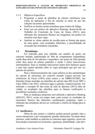 DIMENSIONAMENTO E ANÁLISE DE DIFERENTES PROPOSTAS DE
LONGARINAS PARA PONTES DE CONCRETO ARMADO
19
Acadêmico: Luiz Antonio Forte Orientador: Daniel D. Loriggio, Dr.
1.1.2 Objetivos Específicos
 Programar a partir de planilhas de cálculo eletrônicas uma
rotina de operações a fim de calcular as áreas de aço das
soluções de pontes apresentadas.
 Verificar as tensões nestas armaduras para critério de fadiga.
 Fazer um uso prático do aplicativo Dualong, desenvolvido no
Trabalho de Conclusão de Curso de Souza (2011), para
obtenção dos momentos fletores nas longarinas nas pontes em
concreto com duas vigas.
 Analisar as várias opções de escolha para as formas das peças
de uma ponte, com resultados diferentes, a possibilidade da
execução das armaduras calculadas.
1.2 Metodologia
Foi utilizado para este trabalho um modelo de ponte em
concreto armado, padronizada de 30m de comprimento longitudinal,
sendo duas abas de 5m (direita e esquerda) e um tramo de 20m apoiado
sobre dois pares de pilares paralelos e tendo 3 (três) transversinas
intermediárias. Para as medidas transversais temos dois balanços iguais
e uma laje central apoiada sobre as vigas principais que por sua vez
apóiam nos pilares.
Para o dimensionamento das vigas utilizou-se das metodologias
de calculo de elementos em concreto armado (vigas) previsto nas
referências de Fusco (1981) entre outros e na NBR6118:2003, tais
fórmulas foram inseridas em planilhas de calculo tipo MS Excel 2007 e
Libre Office Calc 2012, softwares pago e gratuito, respectivamente. Foi
utilizado o exemplo 01 das notas de aula de Spernau (2013) afim de
validar os resultados das planilhas para as futuras verificações e
possibilitar resultados confiáveis.
Para as mudanças propostas será utilizado o aplicativo Dualong
(SOUZA, 2011), assim em tempo mais curto extrair os resultados de
momentos fletores das diferentes combinações propostas. Após a
obtenção das armaduras devera ser verificado o critério de fadiga para as
mesmas.
1.3 Justificativa
Obras de arte, pontes e viadutos, podem possuir grandes vãos a
serem transpostos e por conseqüente grandes dimensões, há ainda obras
menores, onde também se aplicam os conceitos aqui expostos, assim um
bom projeto acarretará em economia, segurança, durabilidade, vida útil e
 
