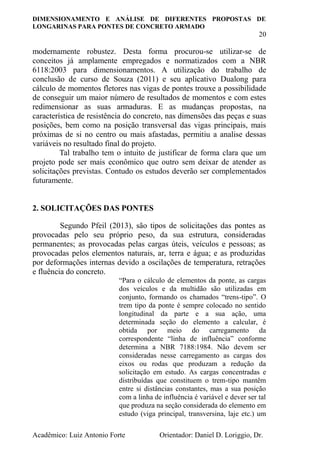 DIMENSIONAMENTO E ANÁLISE DE DIFERENTES PROPOSTAS DE
LONGARINAS PARA PONTES DE CONCRETO ARMADO
20
Acadêmico: Luiz Antonio Forte Orientador: Daniel D. Loriggio, Dr.
modernamente robustez. Desta forma procurou-se utilizar-se de
conceitos já amplamente empregados e normatizados com a NBR
6118:2003 para dimensionamentos. A utilização do trabalho de
conclusão de curso de Souza (2011) e seu aplicativo Dualong para
cálculo de momentos fletores nas vigas de pontes trouxe a possibilidade
de conseguir um maior número de resultados de momentos e com estes
redimensionar as suas armaduras. E as mudanças propostas, na
característica de resistência do concreto, nas dimensões das peças e suas
posições, bem como na posição transversal das vigas principais, mais
próximas de si no centro ou mais afastadas, permitiu a analise dessas
variáveis no resultado final do projeto.
Tal trabalho tem o intuito de justificar de forma clara que um
projeto pode ser mais econômico que outro sem deixar de atender as
solicitações previstas. Contudo os estudos deverão ser complementados
futuramente.
2. SOLICITAÇÕES DAS PONTES
Segundo Pfeil (2013), são tipos de solicitações das pontes as
provocadas pelo seu próprio peso, da sua estrutura, consideradas
permanentes; as provocadas pelas cargas úteis, veículos e pessoas; as
provocadas pelos elementos naturais, ar, terra e água; e as produzidas
por deformações internas devido a oscilações de temperatura, retrações
e fluência do concreto.
“Para o cálculo de elementos da ponte, as cargas
dos veículos e da multidão são utilizadas em
conjunto, formando os chamados “trens-tipo”. O
trem tipo da ponte é sempre colocado no sentido
longitudinal da parte e a sua ação, uma
determinada seção do elemento a calcular, é
obtida por meio do carregamento da
correspondente “linha de influência” conforme
determina a NBR 7188:1984. Não devem ser
consideradas nesse carregamento as cargas dos
eixos ou rodas que produzam a redução da
solicitação em estudo. As cargas concentradas e
distribuídas que constituem o trem-tipo mantêm
entre si distâncias constantes, mas a sua posição
com a linha de influência é variável e dever ser tal
que produza na seção considerada do elemento em
estudo (viga principal, transversina, laje etc.) um
 