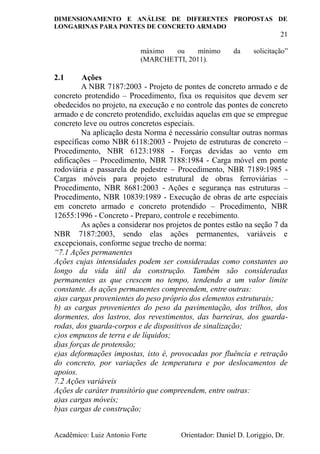 DIMENSIONAMENTO E ANÁLISE DE DIFERENTES PROPOSTAS DE
LONGARINAS PARA PONTES DE CONCRETO ARMADO
21
Acadêmico: Luiz Antonio Forte Orientador: Daniel D. Loriggio, Dr.
máximo ou mínimo da solicitação”
(MARCHETTI, 2011).
2.1 Ações
A NBR 7187:2003 - Projeto de pontes de concreto armado e de
concreto protendido – Procedimento, fixa os requisitos que devem ser
obedecidos no projeto, na execução e no controle das pontes de concreto
armado e de concreto protendido, excluídas aquelas em que se empregue
concreto leve ou outros concretos especiais.
Na aplicação desta Norma é necessário consultar outras normas
específicas como NBR 6118:2003 - Projeto de estruturas de concreto –
Procedimento, NBR 6123:1988 - Forças devidas ao vento em
edificações – Procedimento, NBR 7188:1984 - Carga móvel em ponte
rodoviária e passarela de pedestre – Procedimento, NBR 7189:1985 -
Cargas móveis para projeto estrutural de obras ferroviárias –
Procedimento, NBR 8681:2003 - Ações e segurança nas estruturas –
Procedimento, NBR 10839:1989 - Execução de obras de arte especiais
em concreto armado e concreto protendido – Procedimento, NBR
12655:1996 - Concreto - Preparo, controle e recebimento.
As ações a considerar nos projetos de pontes estão na seção 7 da
NBR 7187:2003, sendo elas ações permanentes, variáveis e
excepcionais, conforme segue trecho de norma:
“7.1 Ações permanentes
Ações cujas intensidades podem ser consideradas como constantes ao
longo da vida útil da construção. Também são consideradas
permanentes as que crescem no tempo, tendendo a um valor limite
constante. As ações permanentes compreendem, entre outras:
a)as cargas provenientes do peso próprio dos elementos estruturais;
b) as cargas provenientes do peso da pavimentação, dos trilhos, dos
dormentes, dos lastros, dos revestimentos, das barreiras, dos guarda-
rodas, dos guarda-corpos e de dispositivos de sinalização;
c)os empuxos de terra e de líquidos;
d)as forças de protensão;
e)as deformações impostas, isto é, provocadas por fluência e retração
do concreto, por variações de temperatura e por deslocamentos de
apoios.
7.2 Ações variáveis
Ações de caráter transitório que compreendem, entre outras:
a)as cargas móveis;
b)as cargas de construção;
 