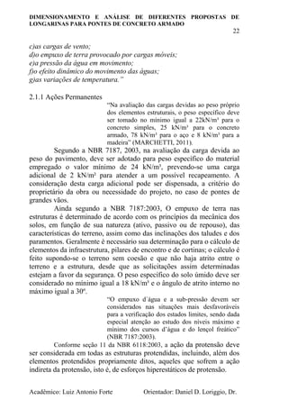 DIMENSIONAMENTO E ANÁLISE DE DIFERENTES PROPOSTAS DE
LONGARINAS PARA PONTES DE CONCRETO ARMADO
22
Acadêmico: Luiz Antonio Forte Orientador: Daniel D. Loriggio, Dr.
c)as cargas de vento;
d)o empuxo de terra provocado por cargas móveis;
e)a pressão da água em movimento;
f)o efeito dinâmico do movimento das águas;
g)as variações de temperatura.”
2.1.1 Ações Permanentes
“Na avaliação das cargas devidas ao peso próprio
dos elementos estruturais, o peso específico deve
ser tomado no mínimo igual a 22kN/m³ para o
concreto simples, 25 kN/m³ para o concreto
armado, 78 kN/m³ para o aço e 8 kN/m³ para a
madeira” (MARCHETTI, 2011).
Segundo a NBR 7187, 2003, na avaliação da carga devida ao
peso do pavimento, deve ser adotado para peso específico do material
empregado o valor mínimo de 24 kN/m³, prevendo-se uma carga
adicional de 2 kN/m² para atender a um possível recapeamento. A
consideração desta carga adicional pode ser dispensada, a critério do
proprietário da obra ou necessidade do projeto, no caso de pontes de
grandes vãos.
Ainda segundo a NBR 7187:2003, O empuxo de terra nas
estruturas é determinado de acordo com os princípios da mecânica dos
solos, em função de sua natureza (ativo, passivo ou de repouso), das
características do terreno, assim como das inclinações dos taludes e dos
paramentos. Geralmente é necessário sua determinação para o cálculo de
elementos da infraestrutura, pilares de encontro e de cortinas; o cálculo é
feito supondo-se o terreno sem coesão e que não haja atrito entre o
terreno e a estrutura, desde que as solicitações assim determinadas
estejam a favor da segurança. O peso específico do solo úmido deve ser
considerado no mínimo igual a 18 kN/m³ e o ângulo de atrito interno no
máximo igual a 30º.
“O empuxo d´água e a sub-pressão devem ser
considerados nas situações mais desfavoráveis
para a verificação dos estados limites, sendo dada
especial atenção ao estudo dos níveis máximo e
mínimo dos cursos d’água e do lençol freático”
(NBR 7187:2003).
Conforme seção 11 da NBR 6118:2003, a ação da protensão deve
ser considerada em todas as estruturas protendidas, incluindo, além dos
elementos protendidos propriamente ditos, aqueles que sofrem a ação
indireta da protensão, isto é, de esforços hiperestáticos de protensão.
 