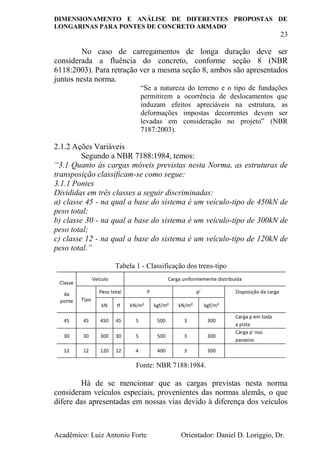 DIMENSIONAMENTO E ANÁLISE DE DIFERENTES PROPOSTAS DE
LONGARINAS PARA PONTES DE CONCRETO ARMADO
23
Acadêmico: Luiz Antonio Forte Orientador: Daniel D. Loriggio, Dr.
No caso de carregamentos de longa duração deve ser
considerada a fluência do concreto, conforme seção 8 (NBR
6118:2003). Para retração ver a mesma seção 8, ambos são apresentados
juntos nesta norma.
“Se a natureza do terreno e o tipo de fundações
permitirem a ocorrência de deslocamentos que
induzam efeitos apreciáveis na estrutura, as
deformações impostas decorrentes devem ser
levadas em consideração no projeto” (NBR
7187:2003).
2.1.2 Ações Variáveis
Segundo a NBR 7188:1984, temos:
“3.1 Quanto às cargas móveis previstas nesta Norma, as estruturas de
transposição classificam-se como segue:
3.1.1 Pontes
Divididas em três classes a seguir discriminadas:
a) classe 45 - na qual a base do sistema é um veículo-tipo de 450kN de
peso total;
b) classe 30 - na qual a base do sistema é um veículo-tipo de 300kN de
peso total;
c) classe 12 - na qual a base do sistema é um veículo-tipo de 120kN de
peso total.”
Tabela 1 - Classificação dos trens-tipo
Fonte: NBR 7188:1984.
Há de se mencionar que as cargas previstas nesta norma
consideram veículos especiais, provenientes das normas alemãs, o que
difere das apresentadas em nossas vias devido à diferença dos veículos
 