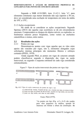 DIMENSIONAMENTO E ANÁLISE DE DIFERENTES PROPOSTAS DE
LONGARINAS PARA PONTES DE CONCRETO ARMADO
25
Acadêmico: Luiz Antonio Forte Orientador: Daniel D. Loriggio, Dr.
Segundo a NBR 6118:2003, item 11.4.2.1, letra “a”, para
elementos estruturais cuja menor dimensão não seja superior a 50 cm,
deve ser considerada uma oscilação de temperatura em torno da média
de 10ºC a 15ºC;
2.1.3 Ações excepcionais
Há ainda de se considerar as ações excepcionais. Segundo
Spernau (2013) são aquelas cuja ocorrência se dá em circunstâncias
anormais. Compreendem os choques de objetos móveis, as explosões, os
fenômenos naturais pouco freqüentes, como ventos ou enchentes
catastróficas e sismos, entre outros.
2.2 Resultados das ações
2.2.1 Pontes em viga
Denominam-se pontes com vigas aquelas que os vãos entre
apoios são vencidos por vigas, isto é, elementos alongados cujas
solicitações internas principais são momentos fletores e esforços
cortantes (PFEIL, 1979).
Ainda segundo Pfeil, as pontes em vigas de concreto armado
podem classificar-se segundo a disposição das vigas na seção
transversal, ou segundo o esquema estrutural de cada viga considerada
estruturalmente.
Figura 5 - Tipos de seções transversais das pontes em viga e laje
Fonte: Pfeil (1979).
“As pontes em laje (Fig. a-5 e b-5) são usadas
para vãos pequenos ou médios, quando há
interesse em limitar a altura da construção. As
 