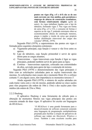 DIMENSIONAMENTO E ANÁLISE DE DIFERENTES PROPOSTAS DE
LONGARINAS PARA PONTES DE CONCRETO ARMADO
26
Acadêmico: Luiz Antonio Forte Orientador: Daniel D. Loriggio, Dr.
pontes em vigas (Fig. c-5 e d-5) são as de uso
mais corrente em vãos médios, pois permitem o
emprego de alturas de construção econômicas,
com formas relativamente simples (grifo do
autor). As vigas trabalham ligadas com a laje do
tabuleiro, formando vigas T. Nas vigas em forma
de caixa (Fig. e-5 e f-5), o consumo de formas é
superior ao da viga T, podendo entretanto obter-se
economicamente alturas de construção menores,
graças à rigidez a torção da caixa que propicia
melhor distribuição transversal das cargas dos
veículos” (PFEIL, 1979).
Segundo Pfeil (1979), a superestrutura das pontes em vigas é
formada pelos seguintes elementos estruturais:
a) Vigamento principal, cuja função é vencer o vão livre entre os
apoios;
b) Laje do tabuleiro, cuja função primordial é servir de apoio
direto para as cargas atuantes;
c) Transversinas – vigas transversais cuja função é ligar as vigas
principais, podendo também servir de apoio para as lajes;
d) Cortinas – transversinas especiais, colocadas nas extremidades
da obra, servindo para apoio da laje e contenção do terreno.
Segundo Pfeil (1979) o dimensionamento das vigas principais é
feito com as solicitações calculadas para as seções transversais das
mesmas. As solicitações mais usuais são o momento fletor M e o esforço
cortante V; em alguns casos, têm importância os momentos torsores T.
Ainda segundo Pfeil (1979), o número de seções adotadas em
cada tramo varia com o vão do mesmo, podendo adotar-se cinco seções
para vãos pequenos (da ordem de 10m a 15m) e dez seções para vãos
médios (da ordem de 25m a 30m).
2.2.2 Dualong
O aplicativo Dualong é uma ferramenta de cálculo para a
obtenção de momentos fletores nas vigas principais das pontes em
concreto armado de duas vigas. O aplicativo foi escrito em linguagem
do REALbasic.
“O REALbasic é uma grande ferramenta para o
desenvolvimento de software comercial contendo
uma linguagem de programação multiplataforma
projetada para facilitar a criação de aplicativos de
software que rodam em Macintosh, Windows e
Linux. Também é uma excelente escolha para
 