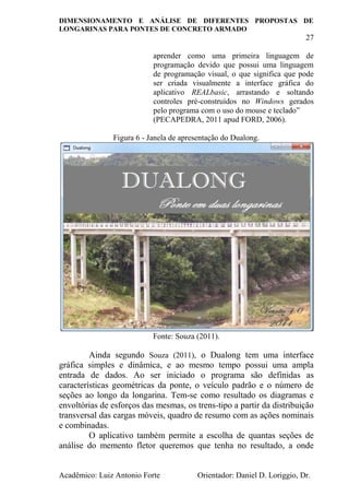 DIMENSIONAMENTO E ANÁLISE DE DIFERENTES PROPOSTAS DE
LONGARINAS PARA PONTES DE CONCRETO ARMADO
27
Acadêmico: Luiz Antonio Forte Orientador: Daniel D. Loriggio, Dr.
aprender como uma primeira linguagem de
programação devido que possui uma linguagem
de programação visual, o que significa que pode
ser criada visualmente a interface gráfica do
aplicativo REALbasic, arrastando e soltando
controles pré-construídos no Windows gerados
pelo programa com o uso do mouse e teclado”
(PECAPEDRA, 2011 apud FORD, 2006).
Figura 6 - Janela de apresentação do Dualong.
Fonte: Souza (2011).
Ainda segundo Souza (2011), o Dualong tem uma interface
gráfica simples e dinâmica, e ao mesmo tempo possui uma ampla
entrada de dados. Ao ser iniciado o programa são definidas as
características geométricas da ponte, o veículo padrão e o número de
seções ao longo da longarina. Tem-se como resultado os diagramas e
envoltórias de esforços das mesmas, os trens-tipo a partir da distribuição
transversal das cargas móveis, quadro de resumo com as ações nominais
e combinadas.
O aplicativo também permite a escolha de quantas seções de
análise do memento fletor queremos que tenha no resultado, a onde
 