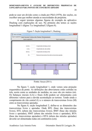 DIMENSIONAMENTO E ANÁLISE DE DIFERENTES PROPOSTAS DE
LONGARINAS PARA PONTES DE CONCRETO ARMADO
28
Acadêmico: Luiz Antonio Forte Orientador: Daniel D. Loriggio, Dr.
pode-se usar um divisão como a citada por Pfeil (1979), dez seções, ou
escolher uma que melhor atenda as necessidades do projetista.
A seguir teremos algumas figuras de exemplo do aplicativo
Dualong com explicações de uso. Na primeira aba temos as seções
longitudinal 1 (figura 7) e longitudinal 2 (figura 8).
Fonte: Souza (2011).
Na figura 7, seção longitudinal 1, onde vemos uma projeção
esquemática da ponte. As definições das abreviaturas estão contidas na
tela, assim como as unidades de medidas, no caso são em metros (m).
Os balanços iniciais (LA) e finais (LB) podem ser alimentados com
diferentes valores para a devida acomodação ao terreno. Tendo ainda o
comprimento do vão central (L) e o número de transversinas livres (M)
entre as transversinas apoiadas.
Na figura 8, seção longitudinal 2, define-se as dimensões das
transversinas livres e apoiadas. Onde BTL (base das transversinas
livres), HTL (altura das transversinas livres), BMT (base das mísulas
livres e apoiadas), HMT (altura das mísulas livres e apoiadas), BTA
(base das transversinas apoiadas) e HTA (altura das mísulas apoiadas)
deverão ser alimentadas todas em centímetros (cm).
Figura 7- Seção longitudinal 1, Dualong
 